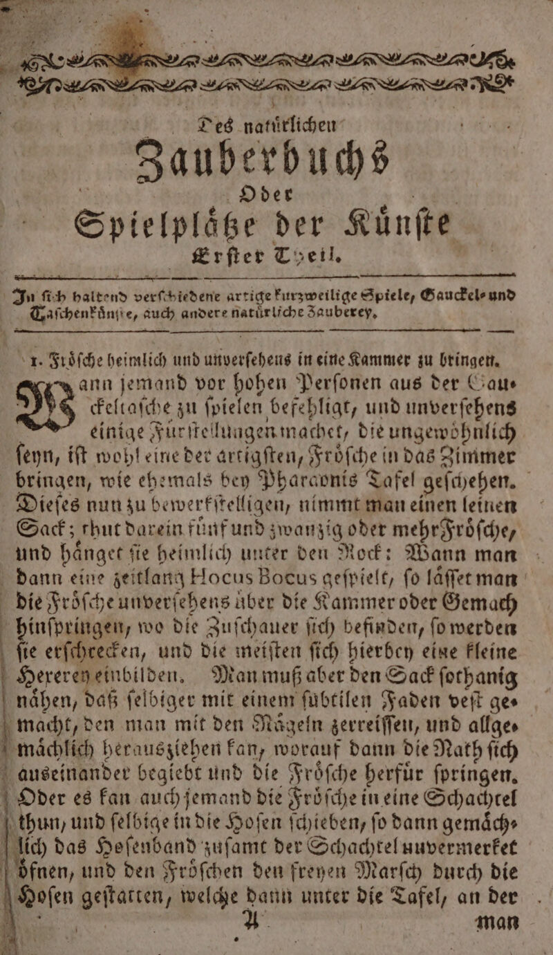 a Sa mi | 5 0 u . 5 # Des natürlichen Zauberbuchs * Oder . | Spielpläße der Künfte Erſter Theil. In ſich haltend verſchiedene artige kurzweilige Spiele, Gauckel⸗ und Taſchenkuͤngte, auch andere natürliche Zauberey, 1. FGröfche heimlich und unverſeheus in eine Kammer zu bringen. ann jemand vor hohen Perſonen aus der Gau— W̃ ckeltaſche zu ſpielen befehligt, und unverſehens einige Fürſtellungen machet, die ungewoͤhnlich ſeyn, iſt wohl eine der artigſten, Froͤſche in das Zimmer bringen, wie ehemals bey Pharaonis Tafel geſchehen. Dieſes nun zu bewerkſtelligen, nimmt man einen leinen Sack; thut darein fuͤuf und zwanzig oder mehrFroͤſche, und haͤnget fie heimlich unter den Rock: Wann man dann eine zeitlang Hocus Bocus gefpielt, fo laͤſſet man die Froͤſche unverſehens über die Kammer oder Gemach | hinſpringen, wo die Zuſchauer ſich befinden, ſo werden | fie erſchrecken, und die meiſten ſich hierbey eine kleine Hereren einbilden. Man muß aber den Sack ſothanig naͤhen, daß ſelbiger mit einem ſubtilen Faden veſt ge⸗ macht, den man mit den Raͤgeln zerreiſſen, und allge⸗ maͤchlich herausziehen kan, worauf dann die Nath ſich auseinander begiebt und die Froͤſche herfuͤr ſpringen. Oder es kan auch jemand die Froͤſche in eine Schachtel thun, und ſelbige in die Hoſen ſchieben, ſo dann gemaͤch⸗ lich das Hefenband zuſamt der Schachtel uuvermerket oͤfnen, und den Froͤſchen den freyen Marſch durch die Hoſen geſtatten, welche dann unter die Tafel, an der