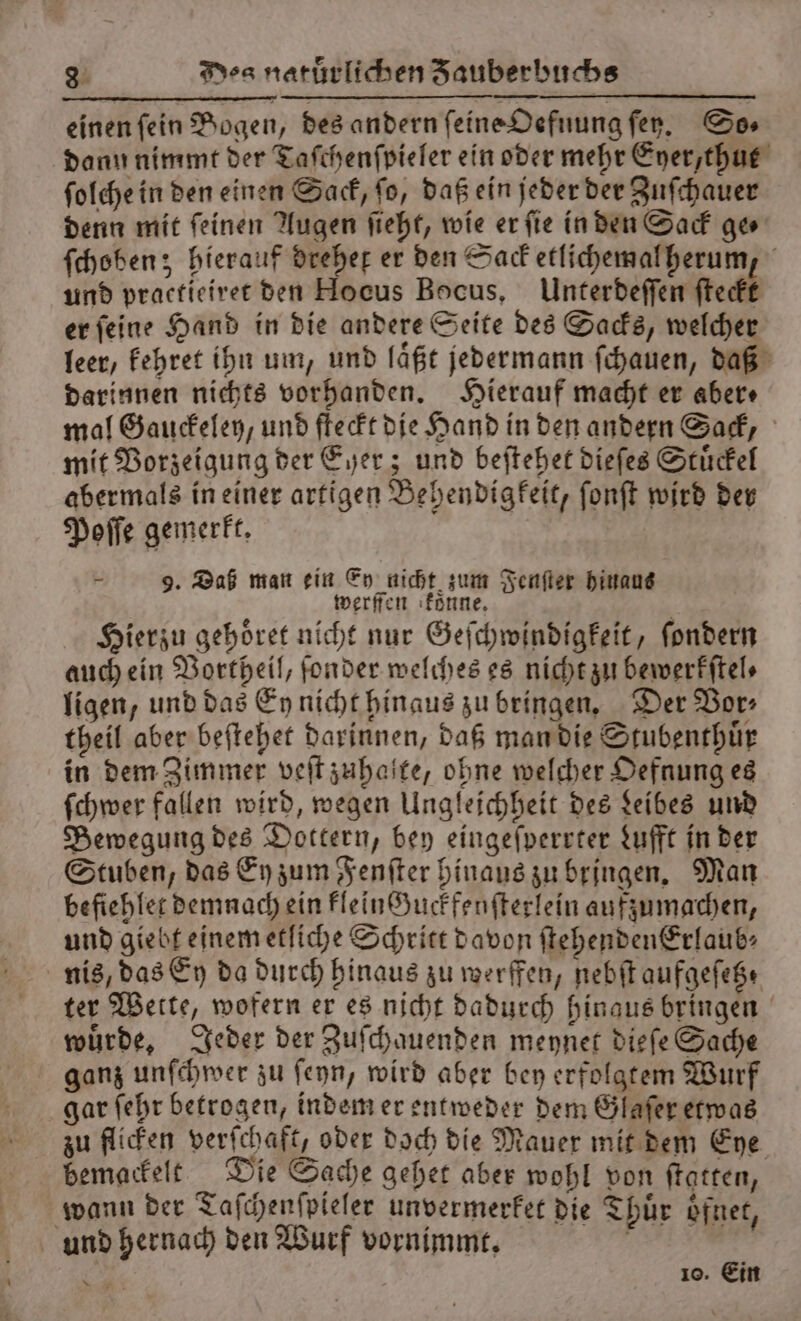 einen fein Bogen, des andern ſeine Oefnung ſey. So⸗ dann nimmt der Taſchenſpieler ein oder mehr Eyer, thut ſolche in den einen Sack, ſo, daß ein jeder der Zuſchauer denn mit ſeinen Augen ſieht, wie er ſie in den Sack ge⸗ ſchoben; hierauf dreher er den Sack etlichemal herum, und practieiret den Hocus Bocus, Unterdeſſen ſteckt er ſeine Hand in die andere Seite des Sacks, welcher leer, kehret ihn um, und laͤßt jedermann ſchauen, daß darinnen nichts vorhanden. Hierauf macht er aber⸗ mal Gauckeley / und ſteckt die Hand in den andern Sack, mit Vorzeigung der Eher; und beſtehet dieſes Stuͤckel abermals in einer artigen Behendigkeit, ſonſt wird der Poſſe gemerkt. F 9. Daß man ein Ey nicht zum Fenſter hinaus werffen konne. ö Hierzu gehoͤret nicht nur Geſchwindigkeit, ſondern auch ein Vortheil, ſonder welches es nicht zu bewerkſtel⸗ ligen, und das Ey nicht hinaus zu bringen. Der Vor⸗ theil aber beſtehet darinnen, daß man die Stubenthuͤr in dem Zimmer veſt zuhalte, ohne welcher Oefnung es ſchwer fallen wird, wegen Ungleichheit des Leibes und Bewegung des Dottern, bey eingeſperrter Lufft in der Stuben, das Ey zum Fenſter hinaus zu bringen. Man befiehlet demnach ein kleinHuckfenſterlein aufzumachen, und giebt einem etliche Schritt davon ſtehendenErlaub⸗ nis, das Ey da durch hinaus zu werffen, nebſt aufgeſetz⸗ ter Wette, wofern er es nicht dadurch hinaus bringen würde, Jeder der Zuſchauenden meynet dieſe Sache ganz unſchwer zu ſeyn, wird aber bey erfolgtem Wurf gar ſehr betrogen, indem er entweder dem Glaſer etwas zu flicken verſchaft, oder doch die Mauer mit dem Eye bemackelt Die Sache gehet aber wohl von ſtatten, wann der Taſchenſpieler unvermerket die Thuͤr oͤfnet, und hernach den Wurf vornimmt. W 2 10. Ein