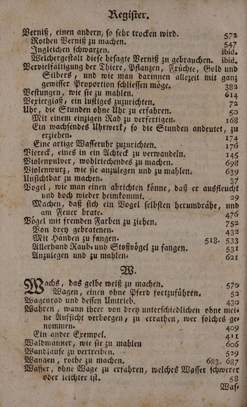 Verniß, einen andern, ſo ſehr trocken wird. 572 Rothen Verniß zu machen. 547 Ingleichen ſchwarzen. a ibid. Welchergeſtalt dieſe beſagte Verniß zu gebrauchen. ibid. Vervielfältigung der Thiere, Pflanzen, Fruͤchte, Gold und Silbers, und wie man darinnen allezeit mit ganz gewiſſer Proportion ſchlieſſen möge; 382 Veſtungen, wie ſie zu mahlen. 61 Vexierglaß, ein luſtiges zuzurichten. 8. Uhr, die Stunden ohne Uhr zu erfahren. so Mit einem einzigen Rad zu verfertigen. 168 Ein wachſendes Uhrwerk, fo die Stunden andeutet, zu erziehen. g 174 Eine artige Waſſeruhr zuzurichten. 170 Viereck, eines in ein Achteck zu verwandeln. 145 Violenpulver, wohlriechendes zu machen. 698 Violenwurz, wie fie anzulegen und zu mahlen. 639 Unſichtbar zu machen. 37 Vogel, wie man einen abrichten koͤnne, daß er ausfleucht und doch wieder heimkommt. 29 Machen, daß ſich ein Vogel ſelbſten herumdraͤhe, und am Feuer brate. 39476 Vogel mit fremden Farben zu ziehen 752 Von drey gebratenen. 432 Mit Händen zu fangen. 1 518. 533 Allerhand Raub und Stoßvoͤgel zu fangen. 531 Anzulegen und zu mahlen— 621 . W. | Woche. das gelbe weiß zu machen. 57⁰ Wagen, einen ohne Pferd fortzufuͤhren. „ 52 Wagenrad und deſſen Umtrieb. | 430 Wahren, wann ihrer von drey unterſchiedlichen ohne meis⸗ ne Aufſicht verborgen, zu erraͤthen, wer ſolches ge— nommen. i 1 409 Ein ander Exempel. 411 Waldmäanner, wie fie zu mahlen 1 606 Wandlauſe zu vertreiben. 529 Wangen, rothe zu machen. - 683. 687 Waſſer, ohne Wage zu erfahren, welches Waſſer ſchwerer oder leichter iſt. 58 Waſ⸗ \