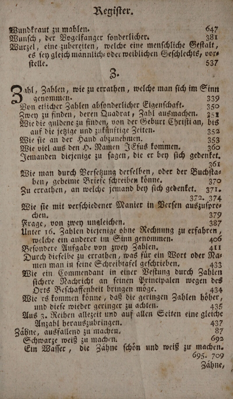 Wundkraut zu mablen. 647 Wunſch, der Vogelfanger ſonderlicher. 381 Wurzel, eine zubereiten, welche eine menſchliche Geſtalt, es ſey gleich mannlich⸗ oder weiblichen Geſchlechts, vor⸗ ſtelle. | 3 . 1637 ahl, Zablen, wie zu errathen, welche man ſich im Sinn genommen. | 339 Von etlicher Zahlen abfonderlicher Eigenſchaft. 250 Zwey zu finden, deren Quadrat, Zahl ausmachen. 2381 Wie die guldene zu finden, von der Geburt Chriſti an, bis 4 auf die jetzige und zukuͤnftige Zeiten. 352 Wie ſie an der Hand abzunehmen. 353 Wie viel aus den H. Namen FEfus kommen. 360 Jemanden diejenige zu ſagen, die er bey ſich gedenket. 361 Wie man durch Verſetzung derſelben, oder der Buchſta⸗ ben, geheime Briefe ſchreiben koͤnne. 370 Zu errathen, an welche jemand bey ſich gedenket. 371. \ 2 372. 374 Wie ſie mit verſchiedener Manier in Verſen auszufpres chen. | 379 Frage, von zwey ungleichen. 387 Unter 16. Zahlen diejenige ohne Rechnung zu erfahren, welche ein anderer im Sinn genommen. 406 Beſondere Aufgabe von zwey Zahlen. 411 Durch dieſelbe zu errathen, was fuͤr ein Wort oder Na⸗ men man in feine Schreibtafel geſchrieben. 33 Wie ein Commendant in einer Veſtung durch Zahlen ſichere Nachricht an ſeinen Principalen wegen des Orts Beſchaffenbeit bringen moͤge. 434 Wie es kommen koͤnne, daß die geringen Zahlen höher, und dieſe wieder geringer zu achten. 435 Aus 3. Reihen allezeit und auf allen Seiten eine gleiche Anzahl herauszubringen. 437 Zaͤhne, ausfallend zu machen. | 87 Schwarze weiß zu machen. er 692 Ein Waſſer, die Zähne ſchoͤn und weiß zu machen. 695. 709 Zaͤhne, l