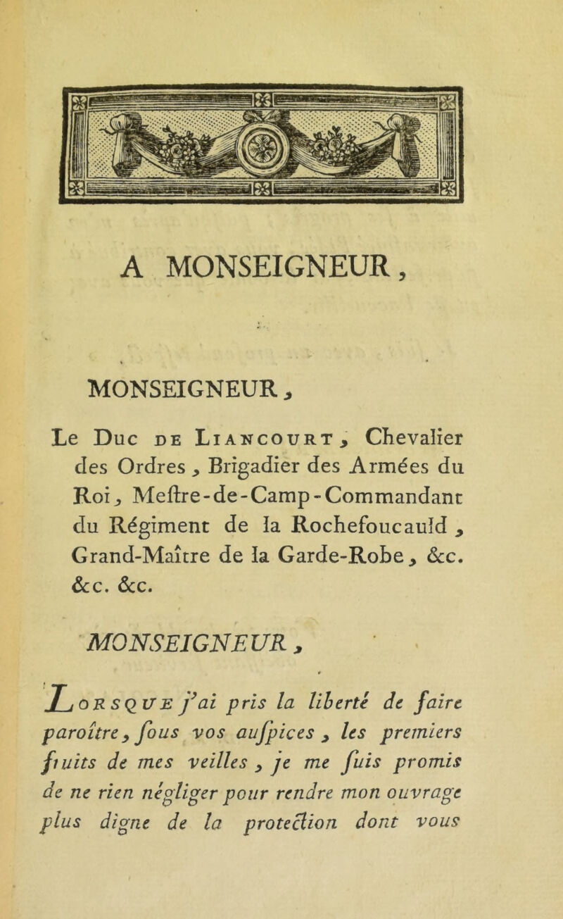 MONSEIGNEUR Le Duc DE Liancourt, Chevalier des Ordres , Brigadier des Armées du Roi, Meftre-de-Camp-Commandant du Régiment de la Rochefoucauld , Grand-Maître de la Garde-Robe, <Scc. ôcc. ôcc. MONSEIGNEUR, SQ^U E y ai pris la liberté de faire paraître y fous vos aufpices , les premiers fiuits de mes veilles , je me fuis promis de ne rien négliger pour rendre mon ouvrage plus digne de la protection dont vous