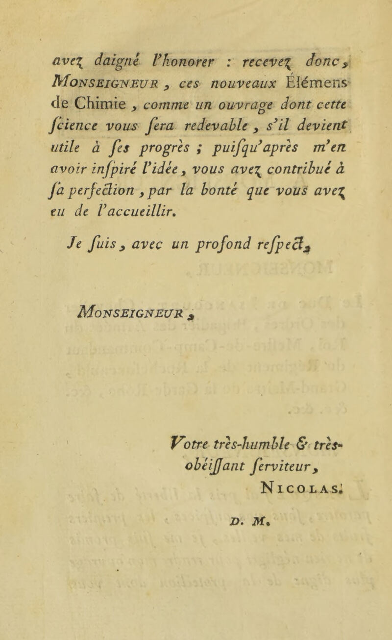 ave\ daigné Vhonorer : receve’{ donc ^ Monseigi^eur ces nouveaux Élémens de Chimie y comme un ouvrage dont cette Jcience vous- fera redevable y s*il devient utile à fes progrès ; puifqu^apres m*en avoir infpiré Vidée y vous ave\ contribué à ja perfection y par la bonté que vous ave'^ eu de Vaccueillir. Je fuis y avec un profond refpecljt Monseigneltr ^ Votre tres-humble &< tres^ obéifjant ferviteur, Nicolas; D.