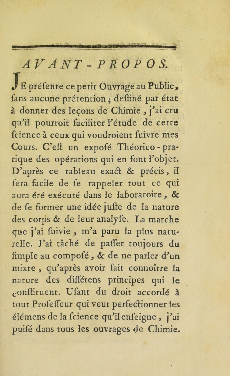 XE préfente ce petit Ouvrage au Public, fans aucune prétention ; defliné par état à donner des leçons de Chimie , j^ai cru qu^il pourroit faciliter Eétude de cette fcience à ceux qui voudroient fuivre mes Cours. C^efl: un expofé Théorico - pra- tique des opérations qui en fontPobjet. Diaprés ce tableau exaét de précis, il fera facile de fe rappeler tout ce qui aura été exécuté dans le laboratoire , de de fe former une idée jufte de la nature des corps de de leur analyfe. La marche que j^ai fuivie , m^a paru la plus natu- relle. J^ai tâché de pafTer toujours du limple au compofé , de de ne parler d^un mixte , qu^après avoir fait connoître la nature des différens principes qui le conftituent. Ufant du droit accordé à tout Profefleur qui veut perfeélionner les élémens de la fcience qu^ilenfeigne , j^ai puifé dans tous les ouvrages de Chimie.