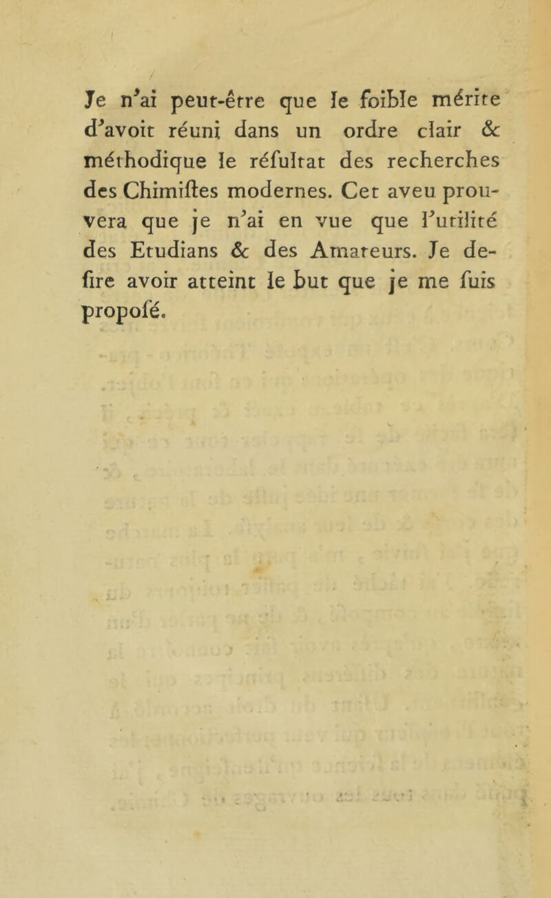/ Je n^ai peut-être que îe foibîe mérite d^avoit réuni dans un ordre clair Sc méthodique le réfultat des recherches des Chimiftes modernes. Cet aveu prou- vera que Je r/ai en vue que ruriJiré des Etudians ôc des Amateurs. Je de- fire avoir atteint le but que je me fuis propofé. J.