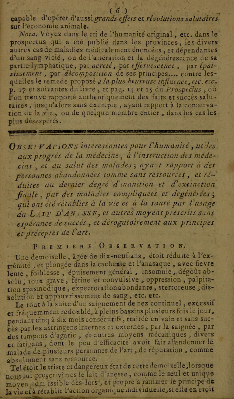 (6 ) ■ ■ , capable d’opérer d’aussi grands effets et révolutions salutaires sur l’économie animale. Nota, Voyez dans le cri de l’humanité original , etc. dans le prospectus qui a été publié dans les provinces, les divers autres cas de maladies médicalement énoncées , et dépendantes d’un sang vicié , ou de l’altération et la dégénérescence de sa partie lymphatique, par acreté, par effrvcscencc j par épai- sisserntnt, par décomposition de ses principes..,, contre les- quelles le lemede proposé u la plus heureuse influence^ etc. etc. p. 17 et suiv antes du livre , et pag. 14 et 15 du Prospcclus , où Von tr®uve rapporté autiitntiquement des faits et .succès salu- taires ^ jusqu’alors sans exemple , ayant rapport à la conserva- tion de la .v.e , ou de quelc]ue membre entier j dans les cas les plus désespérés. Obse; VAFiONS intéressantes pour Chumanité ^ utiles aux progrès de la médecine , à L'instruction dis méde- cins , et au salut des malades-, aya\t rapport à des personnes abandonnées comme sans ressources , et ré- duites au dernier degré d'inanition et d'extinction finale , par des maladies compliquées et dégénérées qui ont été rétablies à la vie et à La santé par L'usage du L .JT b' ATS SSE, et autres moyens prescrits s.ins espérance de succès , et dérogatoirement aux principes et préceptes de L'art. Premieré Observation. Une demoiselle, âgée de dix-neuf ans, étoit réduite àj’ex^ tréraité , et plongée dans la cachexie et l’anasaque , avec hevre lente , foiblesse , épuisement général , insomnie, dégoût ab- solu, toux grave, férine et convulsive , oppression , palpita- tion spasmodique, expectoration abondante , stercoreuse , dis- solution et appauvrissement de sang , etc. etc. Le tôut à la suite d’un saignement de nez continuel, excessif et fréquemment redoablé, à pleins bassins plusieurs fois le jour, pendant cinq à six mois consécutif?, traitée en vain et sans suc- cès par les astringens internes et externes , par la saignée , par des tampons d'agaric , ér autres moyens mécaniques , divers et taiigans , dont le peu d’efficacité avoir fait abandonner le malade de plusieurs personnes de l’arc, de réputation, comme absolument .sans re.s.süurce. Tel étoit le triste et dangereux état de cette de moisel]e,lorsque ïiü.usiui prescrivîmes le la.t d'anesse, comme le seul et uniqpe moyen issible dès-lors , et propre à ranimer le principe de la vie et à rétablir l’action organique individueUCjSi elle en tt^it