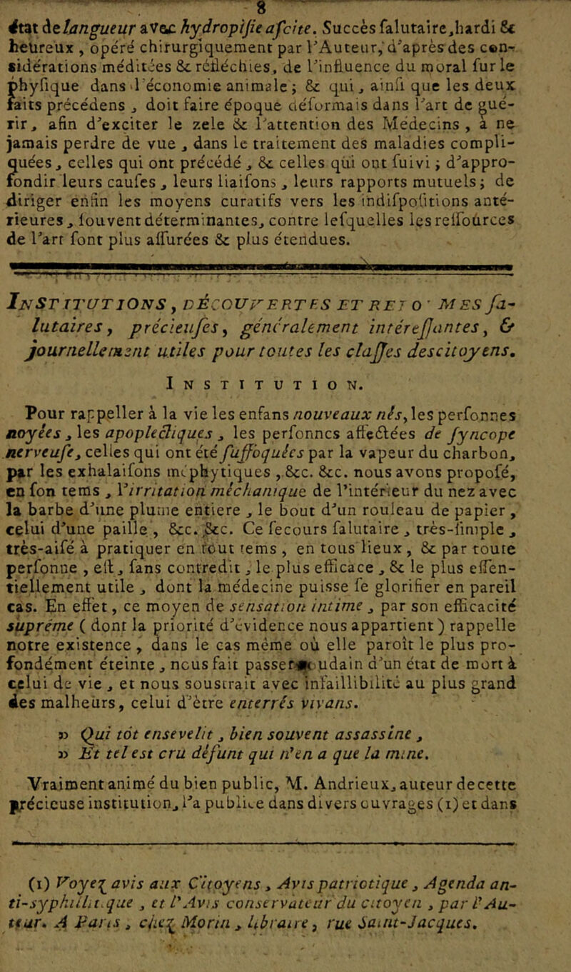 <tat àtïan^ueur aVac hydropijieafdte. Succès falutaire,hardi St heureux , opéré chirurgiquement par VAuteiir,'d’après des cen-r sidérations méditées 8c réfléchies, de l’influence du moral fur le phyfique dans d'économie animale; 8c qui, ainfi que les deux laits précédens , doit faire époque déformais dans l’art de gué- rir, afin d’exciter le zele 8c l’attention des Médecins , a ne jamais perdre de vue , dans le traitement des maladies compli- quées, celles qui ont précédé , 8c celles qui ont fuivi ; d’appro- fondir leurs caufes , leurs liaifons , leurs rapports mutuels ; de diriger enfin les moyens curatifs vers les ihdifpoütions anté- rieures , loLivent déterminantes, contre lefquelles les relfources de l’arr font plus alfurces 8c plus étendues. Institutions y découi'-ertes et ret o ■ m es fa- lutaires y précleiifes y généralement intérejjantes y & journelUiHznt utiles pour toutes les clajjes des citoyens. Institution. Pour rappeller à la vie les enfans nouveaux nêsy les perfonnes noyées apoplecliques ^ les perfonnes afteélées de fyncope nerveufe^ celles qui ont été fujfbquées par la vapeur du charbon, par les exhalaifons méphytiques , 8cc. 8cc. nous avons propofé, en fon teras , Virritation méchanique. de l’intérieur du nez avec la barbe d’une plume entière , le bout d’un rouleau de papier, celui d’une paille , 8cc.,8cc. Ce fecours falutaire , très-îimplc , très-aifé à pratiquer en fout rems , en tous lieux , 8c par toure perfonne , ell, fans contredit, le plus efficace , 8c le plus effen- tieÜement utile , dont la médecine puisse fe glorifier en pareil cas. En effet, ce moyen de sensation intime , par son efficacité suprême ( dont la priorité d’évidence nous appartient ) rappelle notre existence , dans le cas même où elle paroît le plus pro- fondément éteinte , nous fait passer-i|t)Udain d’un état de mort à celui de vie , et nous sousrrait avec infaillibilité au plus grand des malheiirs, celui d’ètre enterrés vivans. 33 Qui tôt ensevelit, bien souvent assassine , 33 lit tel est cru défunt qui téen a que la mine. Vraiment animé du bien public, M. Andrieux, auteur decette ptécicuse institution, l’a pubiii.e dans divers ouvrages (i) et dans (i) Voye-^ avis aux Citoyens, Avis patriotique , Agenda an- ti-sypkiilit.que , et L'Avis conservateur du citoyen , par l'Au- teur, A Farts , Morin , Ubraire y rue iamt-Jacques,