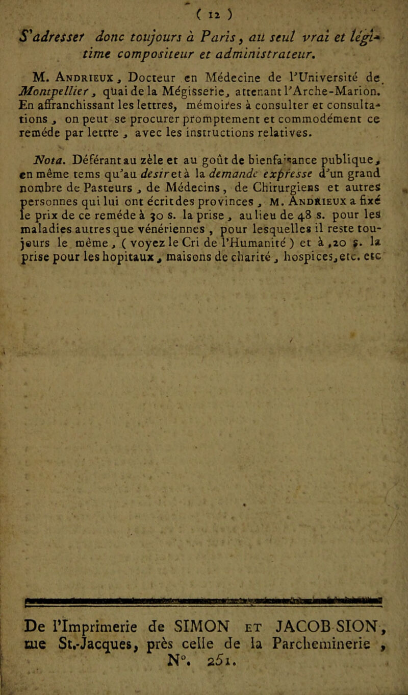 S'adresser donc toujours à Paris, au seul vrai et tégl* time compositeur et administrateur. M. Andrieux , Docteur en Médecine de l'Université de, Montpellier t qüai de la Mégisserie^ attenant l'Arche-Marion. En affranchissant les lettres, mémoires à consulter et consulta- tions , on peut se procurer promptement et commodément ce remède par lettre , avec les instructions relatives. Nota. Déférant au zèle et au goût de bienfa'sance publique, en même tems qu'au désireik la demande expresse d'un grand nombre de Pasteurs , de Médecins , de Chirurgiens et autres f)ersonnes qui lui ont écritdes provinces , M. Andrieux a fixé e prix de ce remède à 50 s. la prise , au lieu de 48 s. pour les maladies autres que vénériennes , pour lesquelles il reste tou- jeurs le même, ( voyez le Cri de l’Humanité ) et à ,20 la prise pour les hôpitaux , maisons de charité, hospices, etc. etc De l’Imprimerie de SIMON et JACOB SION, me Sl.-Jactjues, près celle de la Parcheminerie , N”. 25i.