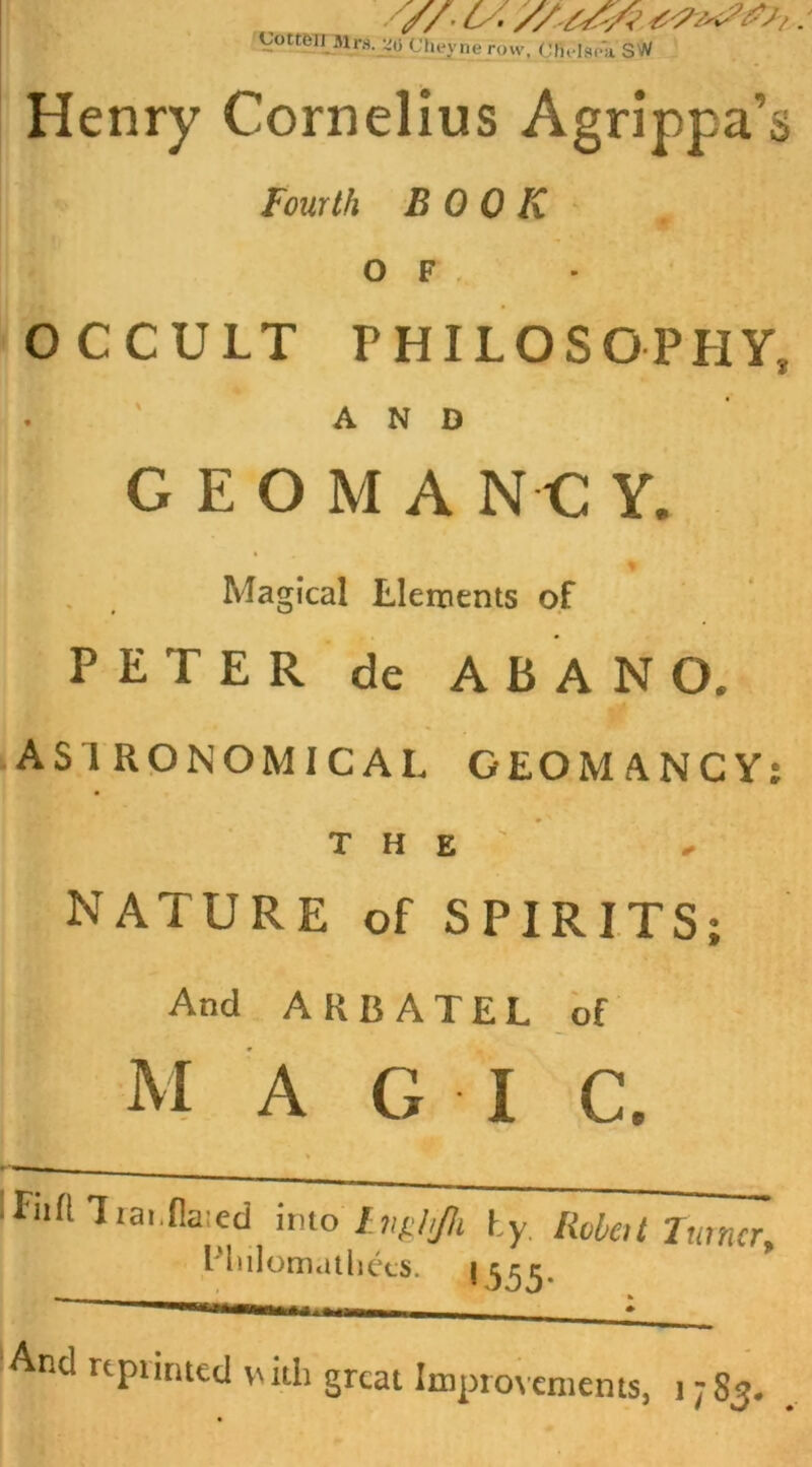 V/* cs- y/tYA gotten Mrs. j|0 CBeyne row, C In-Iso a SW Henry Cornelius Agrippa's Fourth BOOK O F OCCULT PHILOSOPHY* AND GEOMANC Y. Magical Elements of PETER de ABANO. ASTRONOMICAL GEOMANCY: the:’ NATURE of SPIRITS; And ARBATEL of M A G I C. * Ifnft Trai.flaied imo Inghjh hy Robot Turner, I'lulomatliecs. 1555. ’ : And rtpiintcd with great Improvements, 1783.