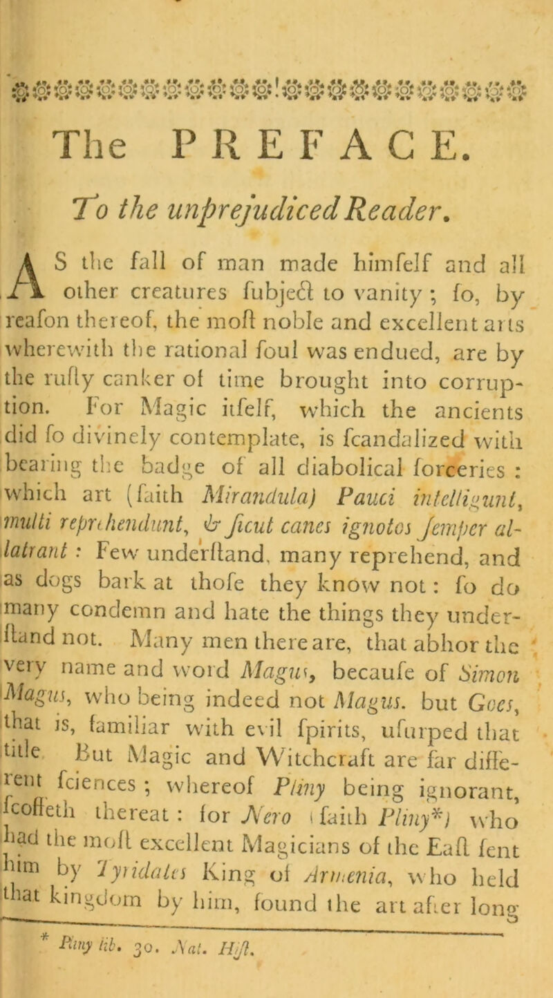 The P R EFACE. To the unprejudiced Reader. AS the fall of man made himfelf and all other creatures fubjech to vanity ; fo, by reafon thereof the mod noble and excellent arts wherewith the rational foul was endued, are by the rufly canker of time brought into corrup- tion. For Magic itfelf which the ancients did fo divinely contemplate, is fcandalized with bearing the badge of all diabolical forceries : which art (faith Mirandula) Fauci intelligunt, multi repnhendunt, & ficut canes ignotos Jemper al~ latrant : Few underhand, many reprehend, and as dogs bark at thofe they know not: fo do many condemn and hate the things they under- hand not. Many men there are, that abhor the veiy name and word Magus, becaufe of Simon Magus, who being indeed not Magus. but Goes, that is, familiar with evil fpirits, ufurped that title But Magic and Witchcraft are far diffe- tem fciences ; whereof Pliny being ignorant, coffeth thereat: for JVero \ faith Pliny*) who : tiie moh excellent Magicians of the Eah fent Pm by lytidales King of Armenia, who held t tat kingdom by him, found the art afier Iona*