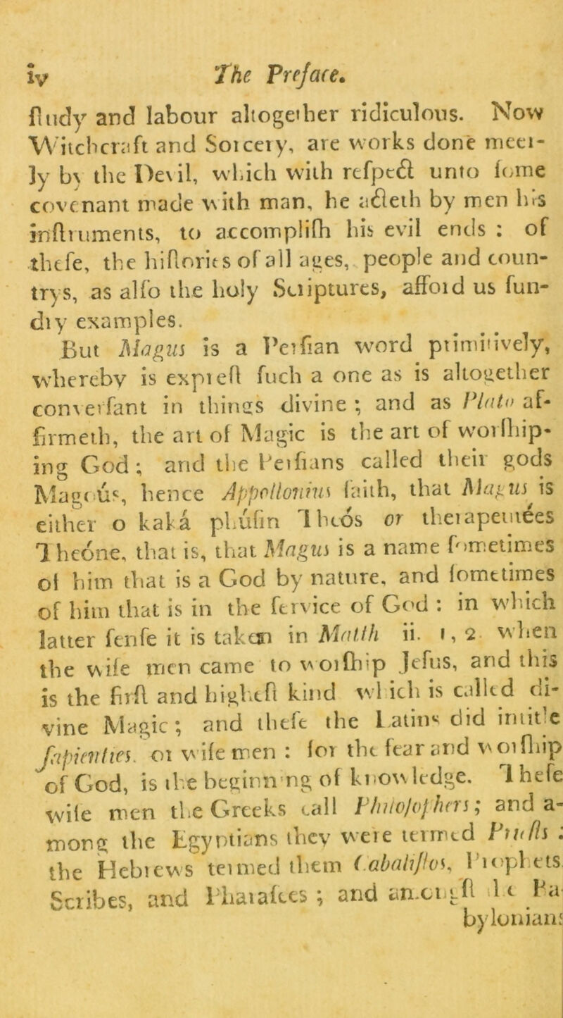 finely and labour altogether ridiculous. Now Witchcraft and Sorcery, are works done meet- ly b\ the Devil, which with refptcf unto lome covenant made with man, he adleih by men ins infniments, to accomplifh his evil ends : of thtfe, the hif orits of all ages, people and coun- trys, as alfo the holy Suiptures, affoid us fun- diy examples. But 'Magus is a Peifian word primitively, whereby is expief fuch a one as is altogether converfant in things divine ; and as Plato af- firmed], the art of Magic is the art of worfliip- ing God; and the Fetfians called their gods Magnus, hence Appollouius faith, that Magus * is either o kaha phufm Iheos or therapemees *1 hcone, that is, that Magus is a name fnmetimes oi him that is a God by nature, and fometimes of him that is in the fervice of God : in W’hich latter fenfe it is taken in Matth ii. i, 2 hen the wife men came to woiftiip Jefus, and this is the frf and hightf kind wl ich is called di- vine Magic; and thtfe t he Latin* did in title [apian ties. 01 wife men: lor the fear and wot flip of God, is the beginning of knowledge. lhefe wife men the Greeks call 1 hilo/ophns; and a- mong the Egyptians they were termed Pwfls : the Hebrews teimed tliem (abahjlos, 1'iopl ets. Scribes, and l haiafccs ; and anxi i f 1 e Fa byIonian'