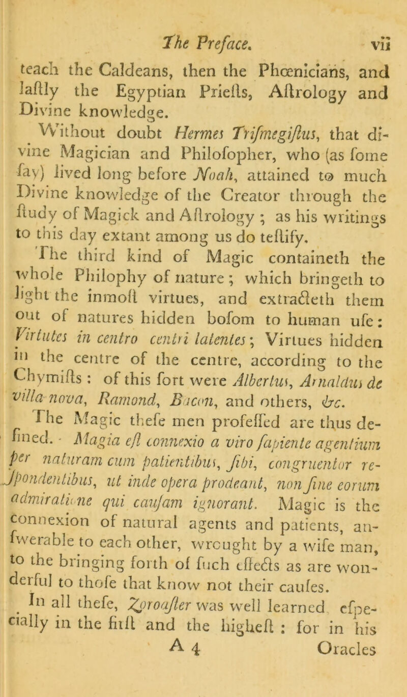 teach the Caldeans, then the Phoenicians, and laflly the Egyptian Piieils, Aflrology and Divine knowledge. Without doubt Hermes Trifmegijlus, that di- vine Magician and Philofopher, who (as Tome %) lived long before Noah, attained to much Divine knowledge of the Creator through the itudy of Magick and Aflrology ; as his writings to this day extant among us do teflify. i he third kind of Magic containeth the whole Philophy of nature ; which bringeth to light the in moll virtues, and extradeth them out of natures hidden bofom to human ufe: Vir lutes in centra centri lalenles; Virtues hidden in the centre of the centre, according to the Chymiffs: of this fort were Albcrlus, Anialdus de villa nova, Rarnond, Eicon, and others, be. The Magic thefe men profeffed are thus de- fined. - Magi a eft connexio a viro fapiente agentium pe> naturam cum paluntibus, Jibi, congruentor re- Jpondentibus, ut inde opera prodeant, non fine corum admua.lv ne qui caujam ignorant. Magic is the connexion of natural agents and patients, an- iwerable to each other, wrought by a wife man, to the bringing forth of fuch effects as are won- derful to thofe that know not their caufes. in all thefe, %oroaJler was well learned efoe- cially 111 the fit It and the higheft i for in his A 4 Oracles