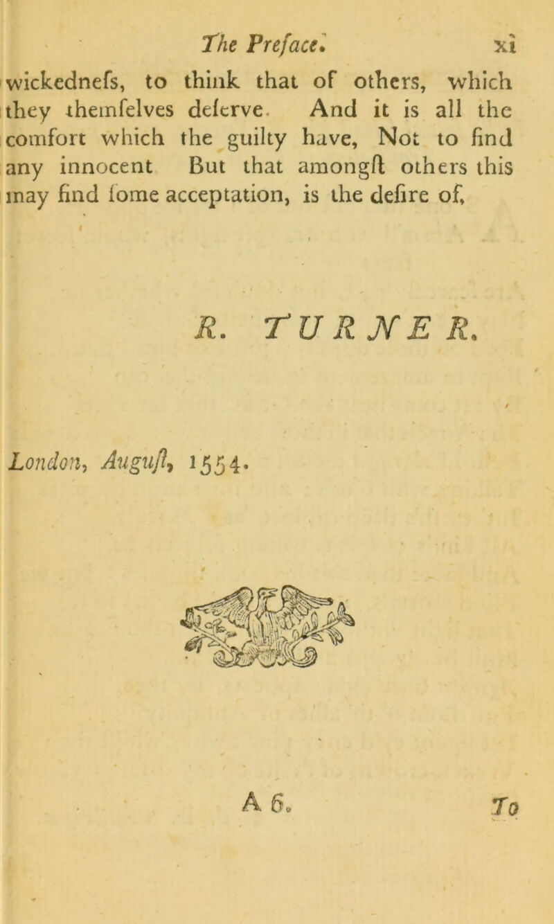 wickednefs, to think that of others, which they themfelves deferve. And it is all the comfort which the guilty have. Not to find any innocent But that amongfl others this may find tome acceptation, is the defire of. R. TURNER. London, Auguft, 1554. A 6. To