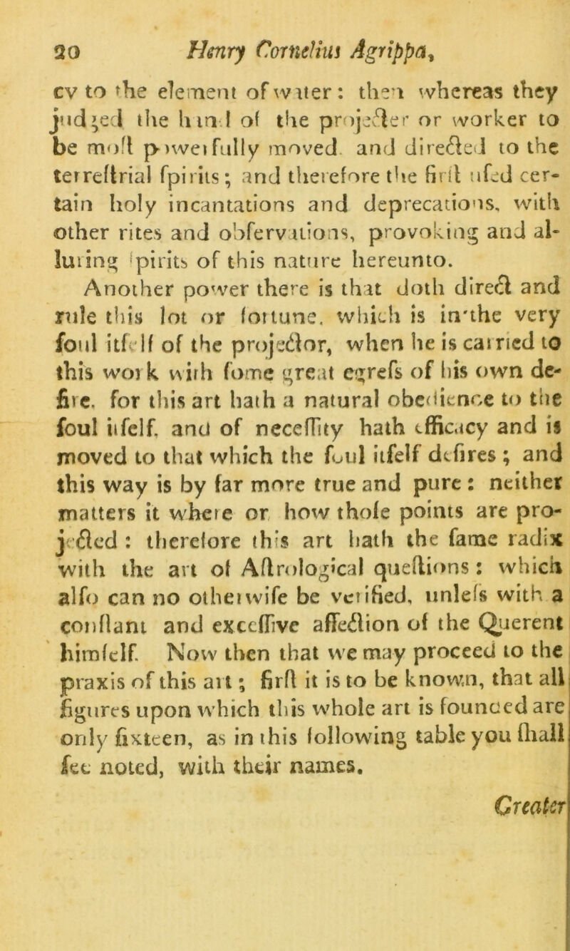 cv to the element of w iter: then whereas they judged die hind of the projefler or worker to be mod powerfully moved and direfled to the terreftrial fpirits; and tlierefore tUe firit ufed cer- tain holy incantations and deprecations, with other rites and obfervaiions, provoking and al- luring fpirits of this nature hereunto. Another power there is that doth direfl and rule this lot or fortune. which is irrthe very foul itf If of the projector, when he is earned to this wo k i\ ir h fomc great egrefs of his own de- file. for this art hath a natural obedience to the foul iifelf. anti of neceflity hath efficacy and is moved to that which the foul iifelf dtfires ; and this way is by far more true and pure : neither matters it where or how thofe points are pro- j fled : therefore th’s art hath the fame radix with the art of Aflrological queftions : which alfo can no other wife be verified, unlefs with a conflant and exccffive affeflion of the Querent himfelf Now then that we may proceed to the praxis of this art; firfl it is to be known, that all figures upon which this whole art is founced are only fixteen, as in this following table you fliall fee noted, with their names. Greater