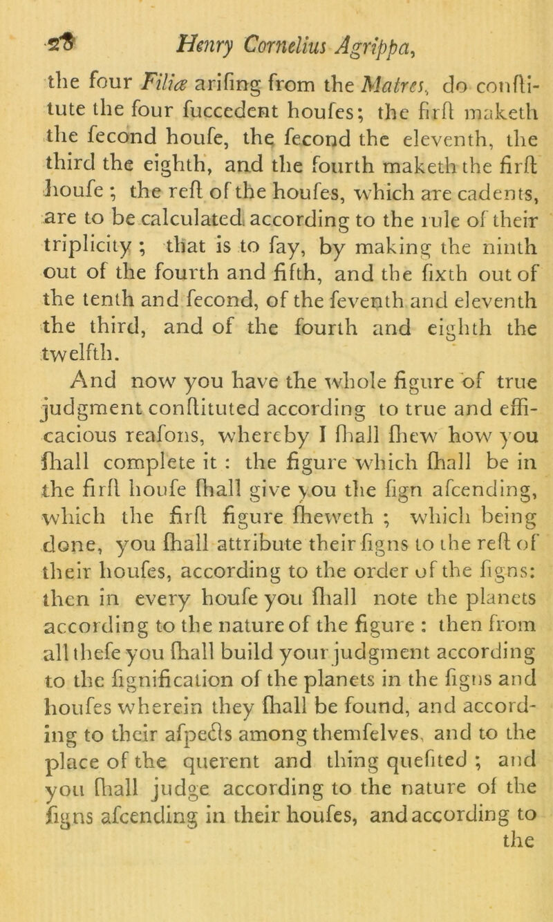 the four Filia arifmg from the Matres, do confti- tute the four fuccedent houfes; the firfl maketh the fecond houfe, the fecond the eleventh, the third the eighth, and the fourth makeththe firfl: houfe ; the refl of the houfes, which are cadents, are to be calculated, according to the rule of their triplicity ; that is to fay, by making the ninth out of the fourth and fifth, and the fixth out of the tenth and fecond, of the feventh and eleventh the third, and of the fourth and eighth the twelfth. And now you have the whole figure of true judgment conflituted according to true and effi- cacious reafons, whereby I fhall fhew how you (hall complete it : the figure which fhall be in the firfl houfe fhall give \ou the fign afeending, which the firfl. figure fheweth ; which being done, you fhall attribute their figns to the refl of their houfes, according to the order of the figns: then in every houfe you fhall note the planets according to the nature of the figure : then from all thefe you fhall build your judgment according to the fignification of the planets in the figns and houfes wherein they fhall be found, and accord- ing to their afpetfls among themfelves, and to the place of the querent and thing quefited ; and you fhall judge according to the nature of the figns afeending in their houfes, and according to the