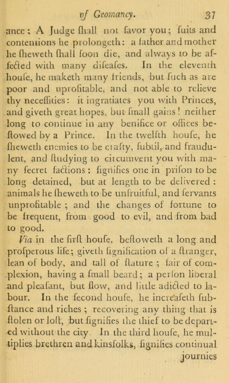 ancc ; A Judge {hall not favor you; fuits and contentions be prolongeth: a father and mother he fheweth fhali foon die, and always to be af- feded with many difeafes. In the eleventh lioufe, he maketh many friends, but fuch as are poor and uprofitable, and not able to relieve thy neceffities : it ingratiates you with Princes, and giveth great hopes, but frnall gains ! neither long to continue in any benihce or offices be- llowed by a Prince, In the twelfth houfe, he fheweth enemies to be ciafty, fubiil, and fraudu- lent, and Undying to circumvent you with ma- ny fecret fadions: fignifies one in prifon to be long detained, but at length to be delivered : animals he fheweth to be unfruitful, and fervants unprofitable ; and the changes of fortune to be frequent, from good to evil, and from bad to good. Via in the firfl houfe, befloweth a long and profperous life; giveth bonification of a ffranger, lean of body, and tall of flature ; fair of com- plexion, having a frnall beard ; a pei (on liberal and pleafant, but flow, and little adided to la- bour. In the fecond houfe, he increafeth fub- flance and riches ; recovering any thing that is flolen or loft, but fignifies the thief to be depart- ed without the city In the third houfe, he mul- tiplies brethren and kinsfolks, fignifies continual journies