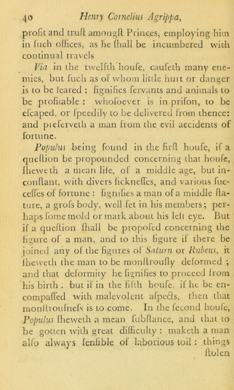 profit and trufl amongft Princes, employing him in inch offices, as he (hall be incumbered with continual travels Via in the twelfth houfe, caufeth many ene- mies, but fuch as of whom little hunt or danger is to be (eared : fignifies fervants and animals to be profitable : whofoever is in prifon, to be efcaped, or ipeedily to be delivered from thence: and pieferveth a man from the evil accidents of fortune. Populus being found in the firft houfe, if a queflion be propounded concerning that houfe, Iheweth a mean life, of a middle age, but in- conflant, with divers fickneflcs, and various fuc- ceffes of fortune : figrnfies a man of a middle fla- ture, a grofs body, well fet in his members; per- haps fome mold or mark about his left eye. But if a queflion fhall be propofed concerning the figure of a man, and to this figure if there be joined any of the figures of Saturn or Rubens, it iheweth the man to be monftroufly deformed ; and that deformity he fignifies to proceed from his birth . but if in the fifth houfe, if he be en- compaffed with malevolent afpehls, then that monftroufnefs is to come. In the fecond houle, Populus fheweth a mean fubflance, and that to be gotten with great difficulty : maketh a man alfo always fenfible of laborious toil : things flolen