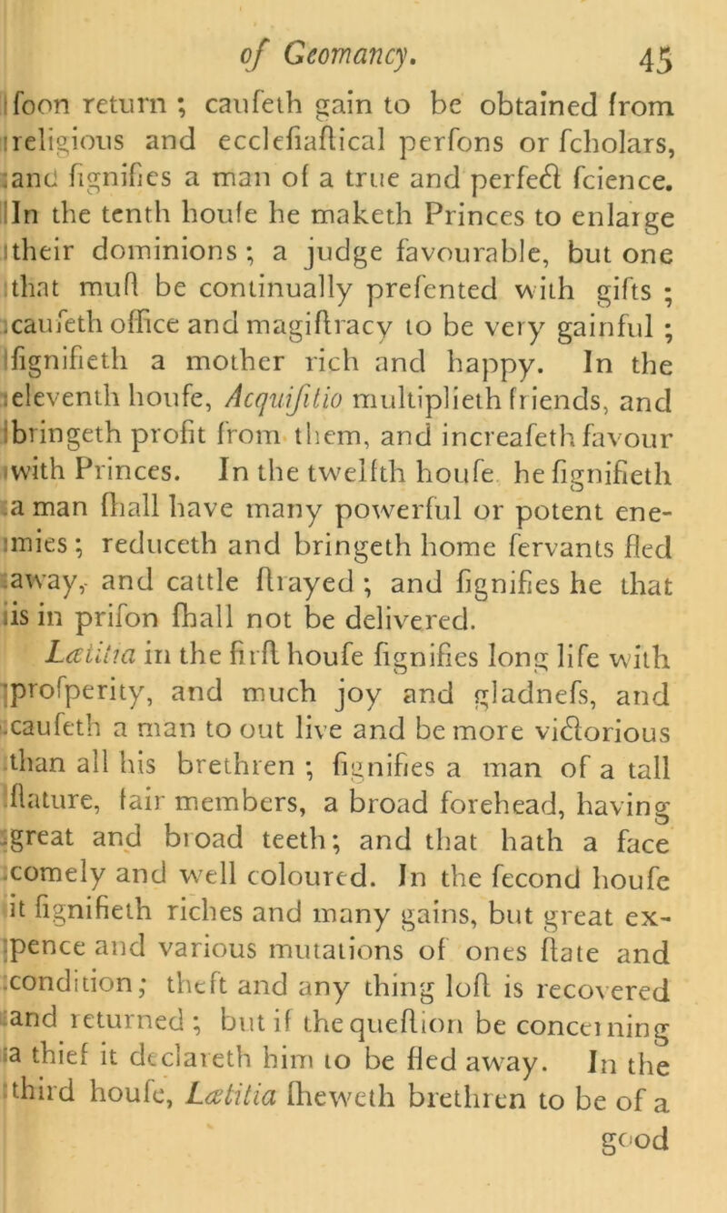 foon return ; caufeth gain to be obtained from !religious and ecclefiaflical perfons or fcholars, anci fignifies a man of a true and perfect fcience. In the tenth houfe he maketh Princes to enlarge itheir dominions; a judge favourable, but one that muR be continually prefented with gifts ; :caufeth office and magiflracy to be very gainful ; fignifieth a mother rich and happy. In the :eleventh houfe, Acquifitio multiplieth friends, and bringeth profit from them, and increafeth favour 'with Princes. In the twelfth houfe he fignifieth a man {hall have many powerful or potent ene- mies ; reduceth and bringeth home fervants fled away,- and cattle fliayed ; and fignifies he that iis in prifon fhall not be delivered. LatUia in the firfl houfe fignifies long life with profperity, and much joy and gladnefs, and .caufeth a man to out live and be more vi£lorious than all his brethren ; fignifies a man of a tall Mature, lair members, a broad forehead, having .great and broad teeth; and that hath a face .comely and well coloured. In the fecond houfe it fignifieth riches and many gains, but great ex- :pence and various mutations of ones hate and .condition; theft and any thing loft is recovered and returned; but if thequeflion be concerning a thief it declareth him to be fled away. In the third houfe, L<ztitia fheweth brethren to be of a good