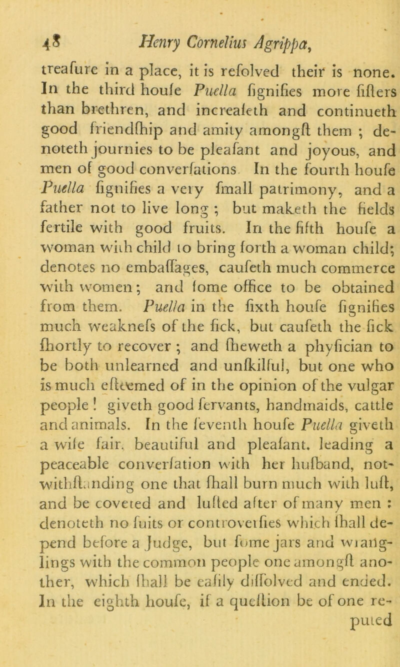 treafure in a place, it is refolved their is none. In the third houie Puellci fignifies more fillers than brethren, and increafeth and continueth good friendfhip and amity amongfl them ; de- noteth journies to be pleafant and joyous, and men of good conventions In the fourth houfe Puella fignifies a veiy fmall patrimony, and a father not to live long ; but maketh the fields fertile with good fruits. In the fifth houfe a woman whh child to bring forth a woman child; denotes no embaffages, caufeth much commerce with women; and fome office to be obtained from them. Puella in the fixth houfe fignifies much weaknefs of the fick, but caufeth the fick fhortly to recover ; and fheweth a phyfician to be both unlearned and unfkilful, but one who is much effoemed of in the opinion of the vulgar people ! giveth good fervants, handmaids, cattle and animals. In the feventh houfe Puella giveth a wife fair, beautiful and pleafant. leading a peaceable converfation with her hufband, not* withflanding one that fhall burn much with luff, and be coveted and luffed after of many men : denoteth no fuits or controveifies which fhall de- pend before a Judge, but fume jars and wj ang- lings with the common people one amongfl ano- ther, which fhall be eafily diffolved and ended. In the eighth houfe, if a quellion be of one re- puted