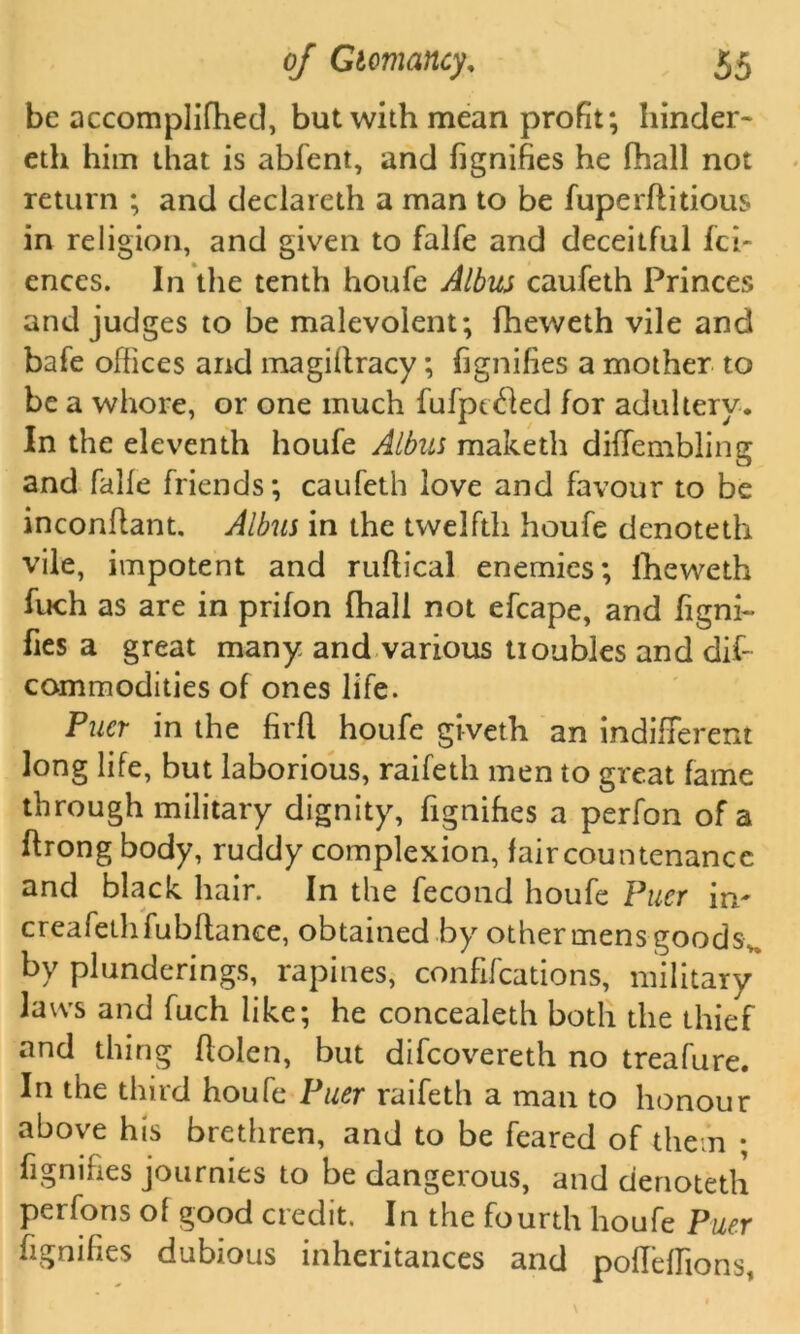 be accomplifhed, but with mean profit; hinder- eth him that is abfent, and fignifies he (hall not return ; and declareth a man to be fuperftitious in religion, and given to falfe and deceitful fci- ences. In the tenth houfe Albus caufeth Princes and judges to be malevolent; fheweth vile and bafe offices and magiltracy; fignifies a mother to be a whore, or one much fufptcfled for adultery. In the eleventh houfe Albus maketh diffembling and falfe friends; caufeth love and favour to be inconffant. Albus in the twelfth houfe denoteth vile, impotent and ruflical enemies; fheweth fuch as are in prifon (hall not efcape, and figni- fies a great many and various tioubles and dif- commodities of ones life. Puer in the firfl houfe giveth an indifferent long life, but laborious, raifeth men to great fame through military dignity, fignifies a perfon of a ftrong body, ruddy complexion, faircountenancc and black hair. In the fecond houfe Puer in^ creafethfubflance, obtained by other mens goods,., by plunderings, rapines, confifcations, military laws and fuch like; he concealeth both the thief and thing flolen, but difcovereth no treafure. In the third houfe Puer raifeth a man to honour above his brethren, and to be feared of them ; fignifies journies to be dangerous, and denoteth perfons of good credit. In the fourth houfe Puer fignifies dubious inheritances and pofieffions,