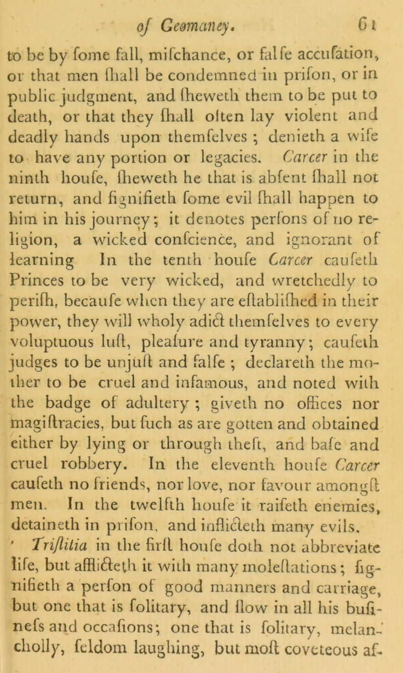 to be by fome fall, mifchance, or falfe accufation, or that men lliall be condemned in prifon, or in public judgment, and fheweth them to be put to death, or that they fhall olten lay violent and deadly hands upon themfelves ; denieth a wife to have any portion or legacies. Career in the ninth houfe, ilieweth he that is abfent fhall not return, and fignifieth fome evil fhall happen to him in his journey; it denotes perfons of no re- ligion, a wicked confcience, and ignorant of learning In the tenth houfe Career caufetli Princes to be very wicked, and wretchedly to perifh, becaufe when they are eflablifhed in their power, they will wholy adi& themfelves to every voluptuous lull, plealure and tyranny; caufeth judges to be unjull and falfe ; declareth the mo- ther to be cruel and infamous, and noted with the badge of adultery ; giveth no offices nor magiflracies, butfuch as are gotten and obtained either by lying or through theft, and bale and cruel robbery. In the eleventh houfe Career caufeth no friends, nor love, nor favour amongfl men. In the twelfth houfe it raifeth enemies, detaineth in prifon, and infficleth many evils. ' Triflilia in the firll houfe doth not abbreviate life, but afffi&eth it with many moledations ; fig- nifieth a perfon of good manners and carriage, but one that is folitary, and How in all his bufl- nefs and occafions; one that is folitary, melam cholly, feldom laughing, but mod coveteous af-