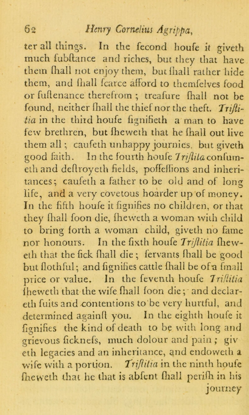 ter all things. In the fecond houfe it giveth much fubftance and riches, but they that have them fhall not enjoy them, butfhali rather hide them, and (hall fcarce afford to themfelves food or fuflenance therefrom ; treafure fhall not be found, neither fhall the thief nor the theft. Trijii- tia in the third houfe fignifieth a man to have few brethren, but Iheweth that he fhall out live them all; caufeth unhappy journies, but giveth good faith. In the fourth houfe Trijiila confam- eth and deflroyeth fields, poflellions and inheri- tances; caufeth a father to be old and of form < ® life, and a very covetous hoarder up of money. In the fifth houfe it fignifies no children, or that they fhall foon die, Iheweth a woman with child to bring forth a woman child, giveth no fame nor honours. In the fixth houfe Trijlilia fliew- eth that the fick fliall die ; fervants fhall be good but flothful; and fignifies cattle fliall be of*a fmall price or value. In the feventh houfe Jriflitia Iheweth that the wife fliall foon die; - and declar- eth fuits and contentions to be very hurtful, and determined againft you. In the eighth houfe it fignifies the kind of death to be with long and grievous ficknefs, much dolour and pain ; giv eth legacies and an inheritance, and endoweth a wife with a portion. Trijlilia in the ninth houfe Iheweth that he that is abfent fliall perifh in his journey