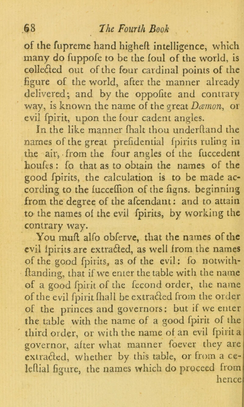 of the fupreme hand higheft intelligence, which many do fuppofe to be the foul of the world, is colle&ed out of the four cardinal points of the figure of the world, after the manner already delivered; and by the oppofite and contrary way, is known the name of the great Damon, or evil fpirit, upon the four cadent angles. In the like manner fhalt thou underhand the names of the great prefidential fpirits ruling in the air, from the four angles of the fuccedent houfes : fo that as to obtain the names of the good fpirits, the calculation is to be made ac- cording to the fucceflion of the figns. beginning from the degree of the afeendant: and to attain to the names of the evil fpirits, by working the contrary way. You muft alfo obferve, that the names of the evil lpirits are extracted, as well from the names of the good fpirits., as of the evil: fo notwith- ftanding, that if we enter the table with the name of a good fpirit of the fecond order, the name of the evil fpirit fliall be extra&ed from the order of the princes and governors: but if we enter the table with the name of a good fpirit of the third order, or with the name of an evil fpirit a governor, after what manner foever they are extracted, whether by this table, or from a ce- leflial figure, the names which do proceed from hence