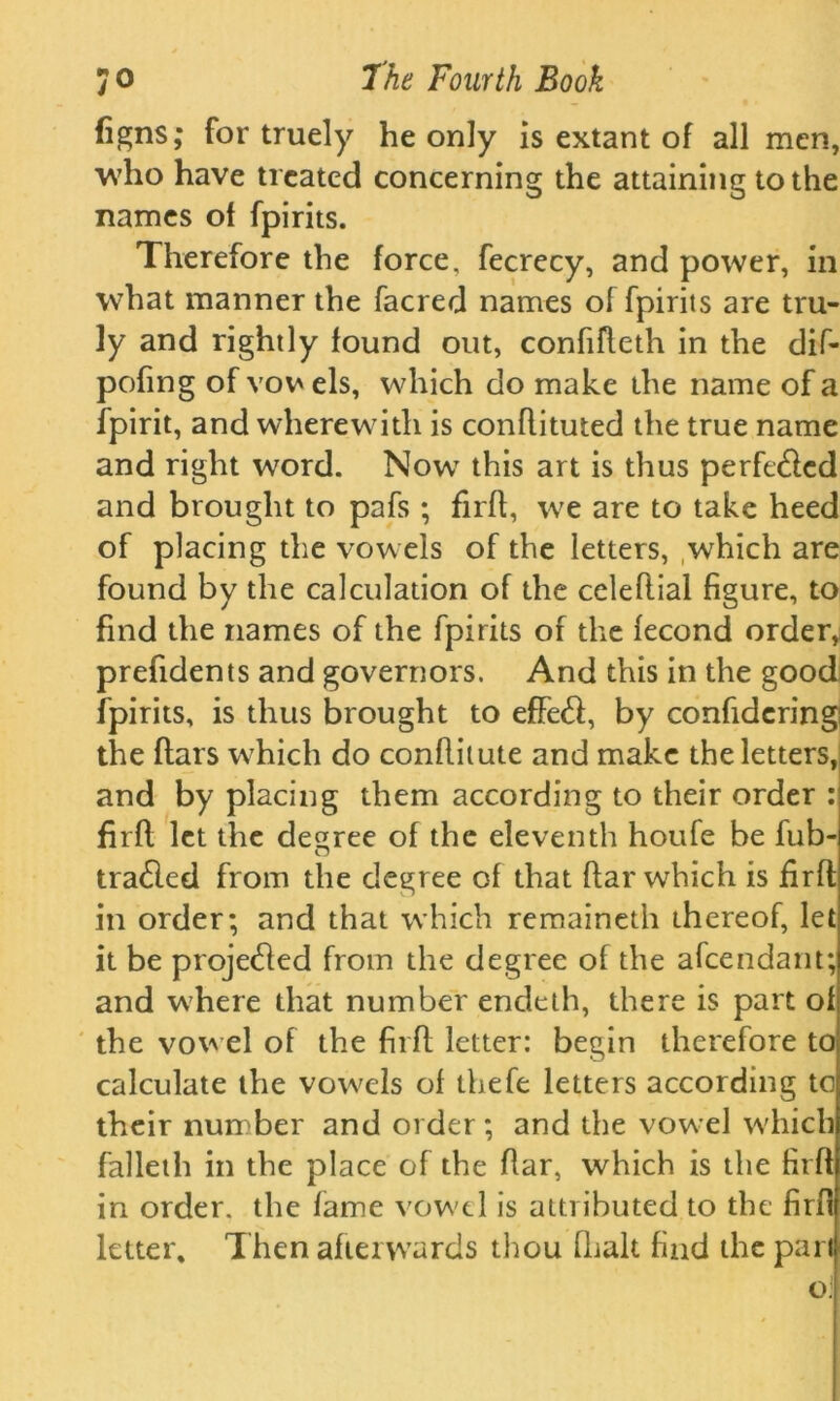 (igns; for truely he only is extant of all men, who have treated concerning the attaining to the names of fpirits. Therefore the force, fecrecy, and power, in what manner the facred names of fpirits are tru- ly and rightly found out, confifleth in the dif- pofing of vow els, which do make the name of a fpirit, and wherewith is conflituted the true name and right word. Nowr this art is thus perfected and brought to pafs ; firft, we are to take heed of placing the vowels of the letters, which are found by the calculation of the celeflial figure, to find the names of the fpirits of the fecond order, prefidents and governors. And this in the good fpirits, is thus brought to efFe<ft, by confideringi the flats which do conflitute and make the letters, and by placing them according to their order : firfl let the decree of the eleventh houfe be fub- trailed from the degree of that flar which is firfl in order; and that which remaineth thereof, let it be projected from the degree of the afeendant; and where that number endeth, there is part of the vowel of the firfl letter: begin therefore to calculate the vowels of thefe letters according to their number and order ; and the vowel which falleth in the place of the flar, which is the firft in order, the fame vowel is attributed to the firfl letter. Then afterwards thou fhalt find the pari o;