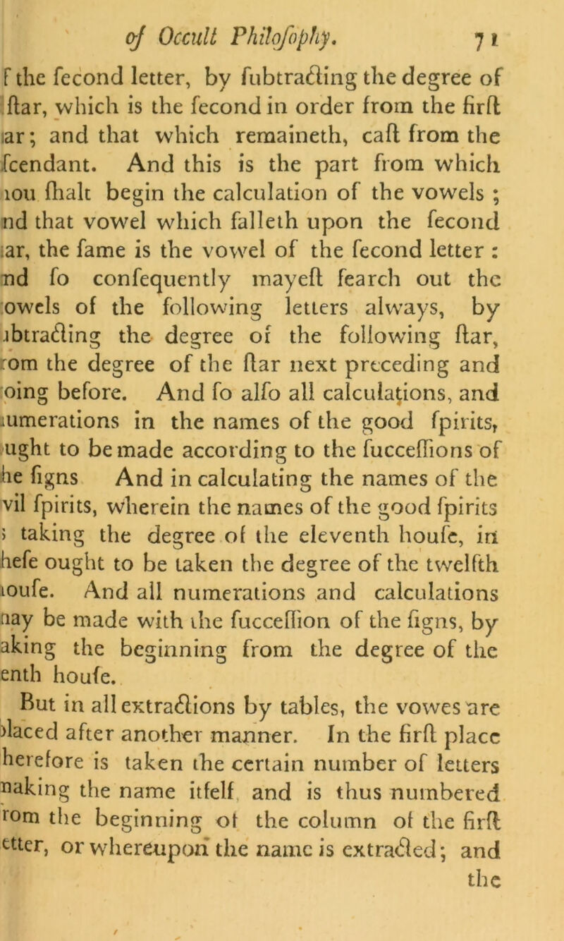 f the fecond letter, by fubtra&ing the degree of ftar, which is the fecond in order from the firfl lar; and that which remaineth, caft from the feendant. And this is the part from which iou (halt begin the calculation of the vowels ; nd that vowel which falleth upon the fecond ar, the fame is the vowel of the fecond letter : nd fo confequently mayeft fearch out the owels of the following letters always, by jbtrading the degree of the following ftar, :om the degree of the ftar next preceding and oing before. And fo alfo all calculations, and numerations in the names of the good fpiritsT tight to be made according to the fuccelhons of he figns And in calculating the names of the vil fpirits, wherein the names of the good fpirits > taking the degree ol the eleventh houfe, iri hefe ought to be taken the degree of the twelfth toufe. And all numerations and calculations nay be made with ihe fucceflion of the figns, by akmg the beginning from the degree of the enth houfe. But in all extra&ions by tables, the vowesare >laced after another manner. In the firfl place herelore is taken the certain number of letters naking the name itfelf and is thus numbered rom the beginning ot the column of the firfl ttter, or whereupon the name is ex traded; and