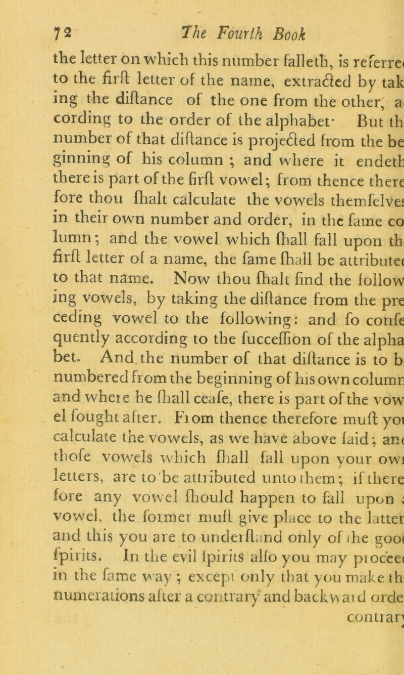 tlie letter on which this number falleth, is referre* to the firfl letter of the name, extracted by tak ing the diflance of the one from the other, a cording to the order of the alphabet* But th number of that diflance is projected from the be ginning of his column ; and where it endeth there is part of the firfl vowel; from thence there fore thou fhalt calculate the vowels themfelvet in their own number and order, in the fame co lumn; and the vowel which fhall fall upon th firfl letter of a name, the fame fhall be attribute< to that name. Now thou fhalt find the follow ing vowels, by taking the diflance from the pre ceding vowel to the following: and fo confe quently according to the fucceffion of the alpha bet. And. the number of that diflance is to b numbered from the beginning of his own column and where he fir all ceafe, there is part of the vow* el fought after. From thence therefore muff yot calculate the vowels, as we have above laid ; an< thofe vowels which fhall fall upon your owi letters, are to be attributed unto them; if there fore any vowel fliould happen to fall upon ; vowel, the foimer muff give place to the latter and this you are to underhand only of ihe goot fpirits. In the evil lpirits alio you may pioc'eei in the fame way ; except only that you make th numerations after a contrary and backv\ at d orde con tran