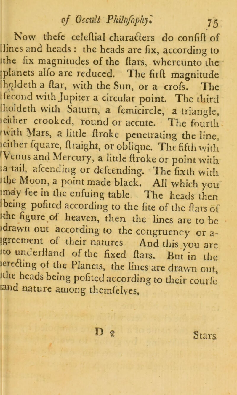 Now thefe celeflial characters do confifl of lines and heads : the heads are fix, according to ithe fix magnitudes of the liars, whereunto the ■planets alfo are reduced. The firlt magnitude hqldeth a flar, with the Sun, or a crofs. The fecond with Jupiter a circular point. The third holdeth with Saturn, a femicircle, a triangle, •either crooked, round or accute. The fourth . with Mars, a little flroke penetrating the line, .either fquare, flraight, or oblique. The fifth with Venus and Mercury, a little flroke or point with .a tail, afcending or defcending. The fixth with tlje Moon, a point made black. All which you imay fee in the enfuing table The heads then being pofited according to the fite of the liars of the figure of heaven, then the lines are to be • •drawn out according to the congruency or a- agreement of their natures And this you are to underhand of the fixed liars. But in the aerething of the Planets, the lines are drawn out, ithe heads being pofited according to their courfe and nature among themfelves. Stars