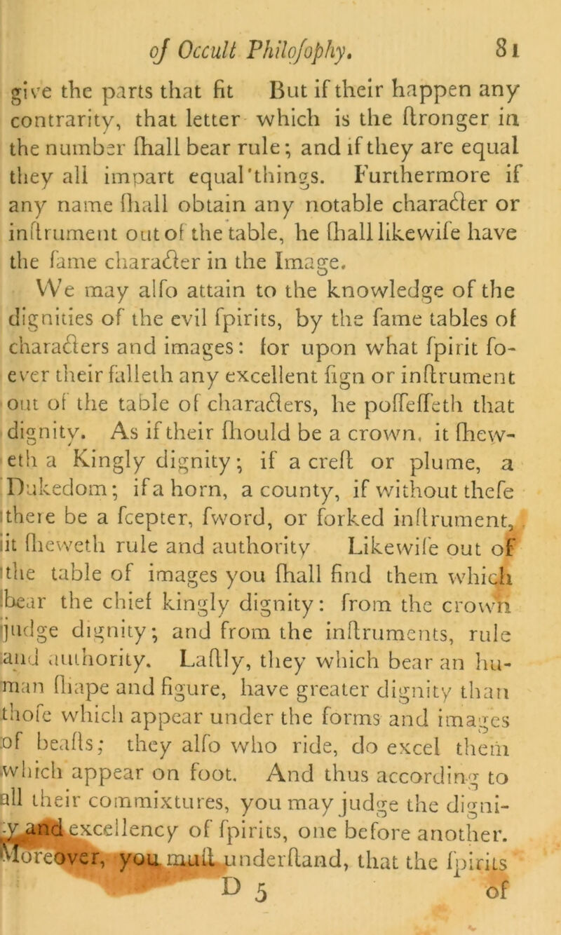 give the parts that fit But if their happen any contrarity, that letter which is the ftronger in the number fhall bear rule; and if they are equal they all impart equal'things. Furthermore if any name fhall obtain any notable chara&er or infirument out of the table, he fhall likewile have the fame character in the Image. We may alfo attain to the knowledge of the dignities of the evil fpirits, by the fame tables of charadlers and images: lor upon what fpirit fo- ever their falleth any excellent fign or infirument out of the table of charadlers, he poffefTeth that dignity. As if their fliould be a crown, it fhew- eth a Kingly dignity; if a crefl or plume, a Dukedom; if a horn, a county, if without thefe ithere be a fcepter, fword, or forked infirument, :it fhevveth rule and authority Like wife out of ithe table of images you fhall find them which Lear the chief kingly dignity: from the crown ijudge dignity; and from the Lnflruments, rule .and authority. Laflly, they which bear an hu- man fliape and figure, have greater dignity than thofe which appear under the forms and images :of beads; they alfo who ride, do excel them which appear on foot. And thus according to all their commixtures, you may judge the digni- -v and^cellency of fpirits, one before another. Moreover, you lnuiLpnderfland, that the Ip irks ~ D 5 1 of