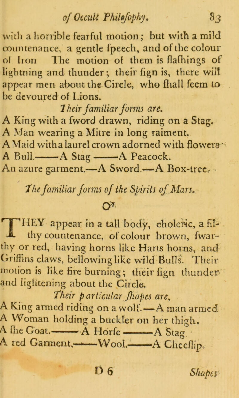 with a horrible fearful motion; but with a mild countenance, a gentle fpeech, and of the colour of lion The motion of them is flafhings of lightning and thunder; their fign is, there will appear men about the Circle, who fhall feem to be devoured of Lions. \ 7 heir familiar forms arc. A King with a fword drawn, riding on a Stag. A Man wearing a Mitre in long raiment. A Maid with a laurel crown adorned with flowers* A Bull. A Stag -A Peacock. An azure garment.—A Sword.—A Box-tree, < The familiar forms of the Spirits of Mars. ty THEY appear in a tall body, choleric, a fil- thy countenance, of colour brown, fwar- thy or red, having horns like Harts horns, and Griffins claws, bellowing like wild Bulls. Their motion is like fire burning; their fign thunder and lightening about the Circle, Their p articular Jhapes arc, A King armed riding on a wolf.—A man armed A Woman holding a buckler on her thigh. A [fie Goat.— — A Horfe ———A Stag A red Garment,——Wool- A Cheeflip.