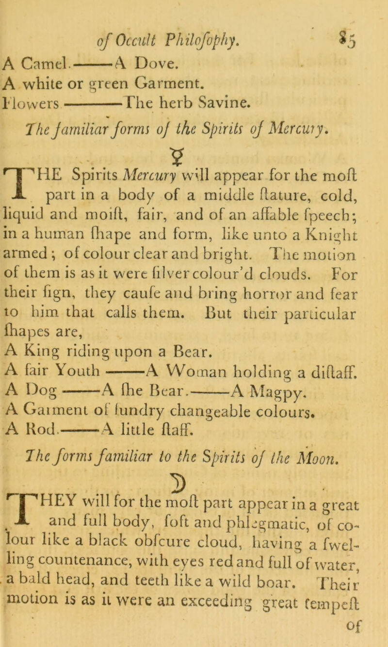 A Camel A. Dove. A white or green Garment. I lowers The herb Savine. 7he jarniliar forms o] the Spirits of Mercwy. 'HE Spirits Mercury will appear for the moll part in a body of a middle flaiure, cold, liquid and moift, fair, and of an affable fpeech; in a human fhape and form, like unto a Knight armed ; of colour clear and bright. The motion of them is as it were lilver colour’d clouds. For their fign, they caufe and bring horror and fear to him that calls them. But their particular fliapes are, A King riding upon a Bear. A fair Youth A Woman holding a diflaff. A Dog A llie Bear. A Magpy. A Gaiment of lundry changeable colours. A Rod. A little flaff. The forms familiar to the Spirits oj the Moon. D ;^HEY will for the moll part appear in a great . A and full body, foft and phlegmatic, of co- lour like a black obfeure cloud, having a fwel- ling countenance, with eyes red and full of water, a bald head, and teeth like a wild boar. Their motion is as it were an exceeding great temped