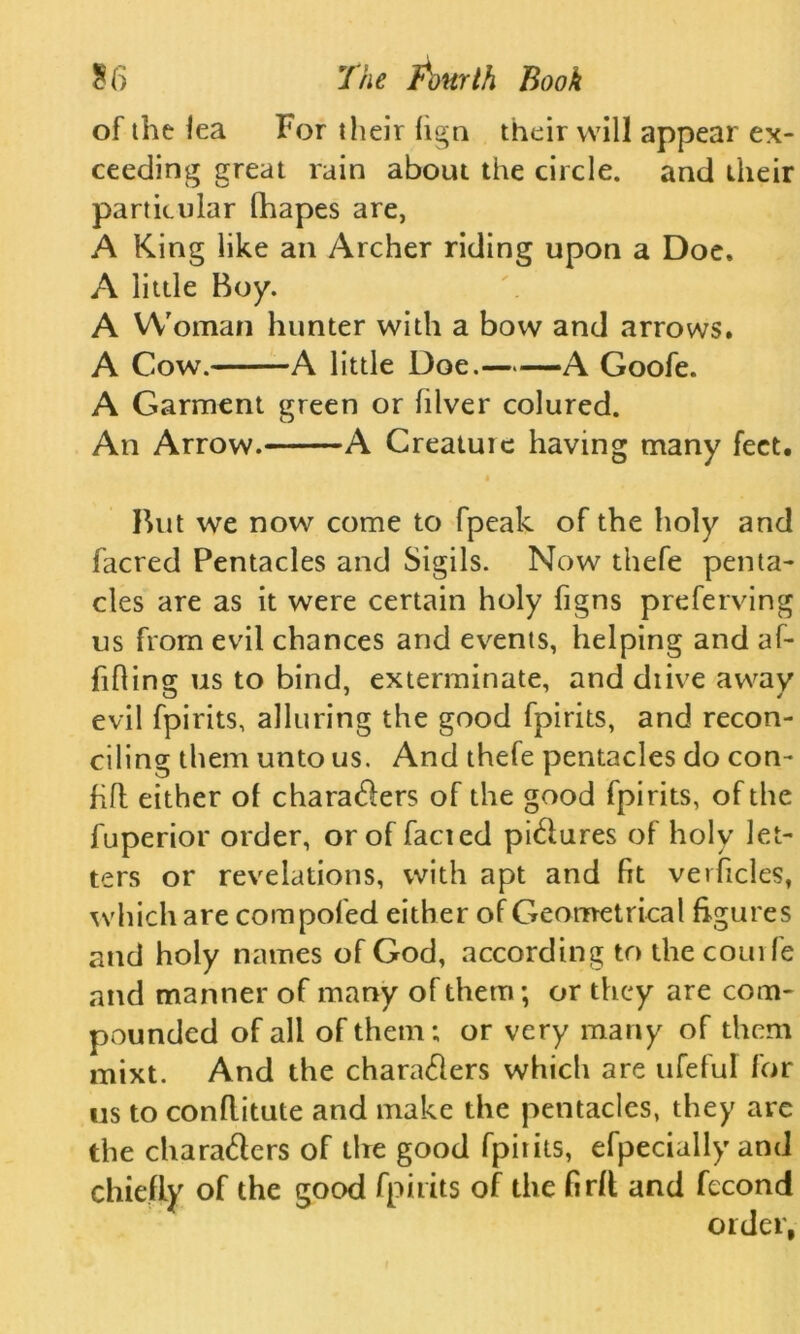 of the lea For their lign their will appear ex- ceeding great rain about the circle, and their particular Chapes are, A King like an Archer riding upon a Doe. A little Boy. A Woman hunter with a bow and arrows. A Cow. A little Doe. A Goofe. A Garment green or lilver colured. An Arrow. A Creature having many feet. But we now come to fpeak of the holy and facred Pentacles and Sigils. Now thefe penta- cles are as it were certain holy figns preferving us from evil chances and events, helping and af- fixing us to bind, exterminate, and diive away evil fpirits, alluring the good fpirits, and recon- ciling them unto us. And thefe pentacles do con- fill either of characters of the good fpirits, of the fuperior order, or of facted pictures of holy let- ters or revelations, with apt and fit verficles, which are compofed either of Geometrical figures and holy names of God, according to the courfe and manner of many of them-, or they are com- pounded of all of them; or very many of them mixt. And the characters which are ufeful for us to conflitute and make the pentacles, they are the characters of the good fpiiits, efpecially and chiefly of the good fpirits of the firft and fecond order,