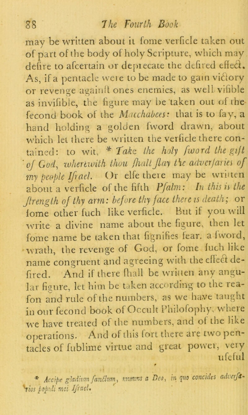 may be written about it fome verficle taken out of part of the body of holy Scripture, which may defire to afeertain or depiecaie the defired effed. As, if a pentade vveie to be made to gain vidorv or revenge again!! ones enemies, as well vifible as invifibie, the figure may lie taken out of t he fecond book of the Macchabees• that is to fay, a hand holding a golden (word drawn, about which let there be written the verficle there con- tained: to wit, * Take the holy /word the gift ’of God, wheriwith thou /halt flay the adverjaries of my people Ifiad. Or elfe there maybe wriiten about a verficle ol the filth Pfalm: Iu this is the Jtrength of thy arm: before thy face there is death; or lome other fuch like verficle. But if you will write a divine name about the figure, then let fome name be taken that figmfies fear, a Iwoid, wrath, the revenge of God, or fome fuch like name congruent and agreeing with the effect de- fired. And if there fhall be written any angu- lar figure, let him be taken according to the rea- fon and rule of the numbers, as we have taught in our fecond book of Occult Philofophy; where we have treated of the numbers, and of the like operations. And of this fort there are two pen- tacles of fublime virtue and great povvei, \eiy ufeful 0 * Arc? pc gladiutn fantlvm, tnumns a Deo, in quo conchies adn'ift- xrios j,opnli md Jfrael»