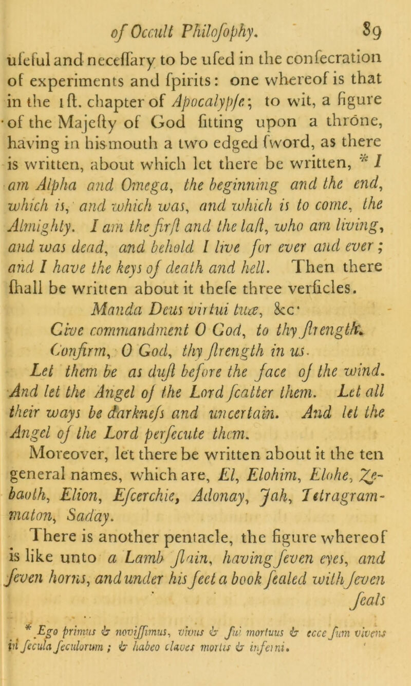 ulefuland neceflary to be ufed in the confecration of experiments and fpirits: one whereof is that in the iff chapter of Apocalyp/e; to wit, a figure •of the Majefly of God fitting upon a throne, having in his mouth a two edged fword, as there is written, about which let there be written, * i am Alpha and Omega, the beginning and the end, which is, and which was, and which is to come, the Almighty. I am thefir ft and the lad, who am living, and was dead, and behold l live for ever and ever ; and I have the keys of death and hell. Then there (hall be written about it thefe three verficles. Manda Dcus virtui tua, See* Give commandment 0 God, to thyJhengtfc* Confirm, 0 God, thy jlrength in us. Let them be as dujl before the face of the wind. And let the Angel o] the Lord fatter them. Let all their ways be darkne/s and uncertain. And let the Angel oj the Lord perfecute them. Moreover, let there be written about it the ten general names, which are, El, Elohim, Elohe, baoth, Elion, Efcerchie, Adonay, Jah, Tttragram- maton, Saday. 1 here is another pentacle, the figure whereof is like unto a Lamb Jlain. having/even eyes, and feven horns, and under his feet a book fealed with jcven feats * .Ego primus b novijfmus, vivus b ful morluus b ecu Jum vivens iii fecula feculorum ; b habeo chocs mortis b infeini.