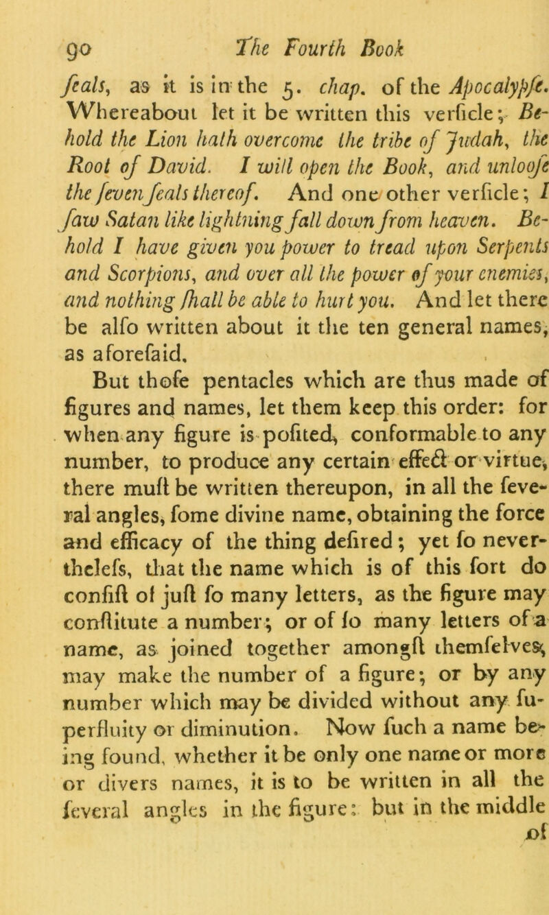 feals, as it is in the 5. chap, of the Apocaiypft. Whereabout let it be written this verficle; Be- hold the Lion hath overcome the tribe oj Judah, the Root of David. I will open the Book, and unlooje the [evenfeals thereof. And one other verficle; l faw Satan like lightning fall down from heaven. Be- hold I have given you power to tread upon Serpents and Scorpions, and over all the power of your enemies, and nothing Jhall be able to hurt you. And let there be alfo written about it the ten general names, as aforefaid. But thofe pentacles which are thus made of figures and names, let them keep this order: for when any figure is pofited, conformable to any number, to produce any certain effed or virtue, there mull be written thereupon, in all the feve- ral angles, fome divine name, obtaining the force and efficacy of the thing defired ; yet fo never- thclefs, that the name which is of this fort do confift of juft fo many letters, as the figure may conftitute a number ; or of fo many letters of a name, as joined together amongft themfelves^ may make the number of a figure; or by any number which may be divided without any fu- perfluity 01 diminution. Now fuch a name be1* ing found, whether it be only one name or more or divers names, it is to be written in all the feveral angles in the figure: but in the middle