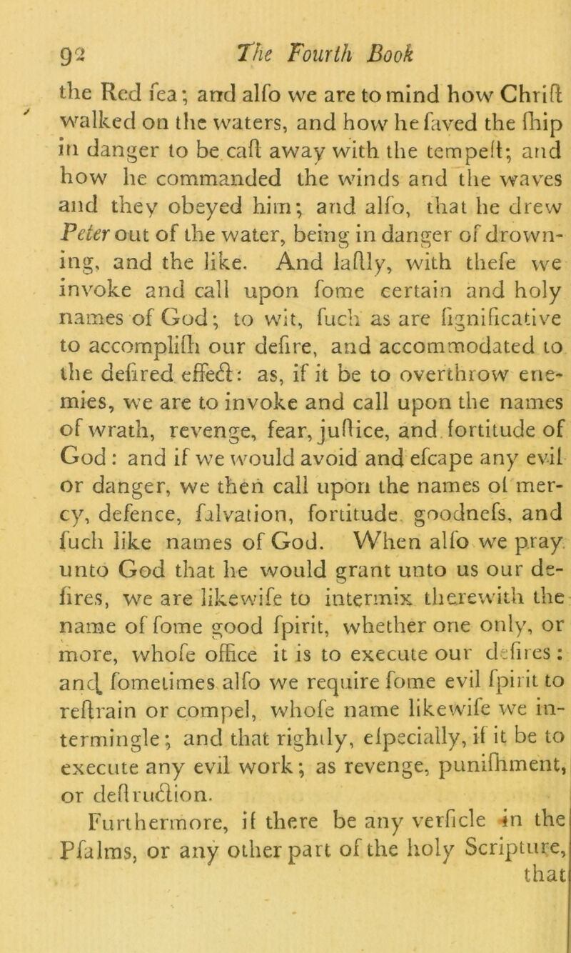 the Red Tea; and alfo we are to mind how Chrifl walked on the waters, and how hefaved the (hip in danger to be call away with the temped; and how he commanded the winds and tlie waves and they obeyed him; and alfo, that he drew Peter out of the water, being in danger of drown- ing, and the like. And laflly, with thefe we invoke and call upon fome certain and holy names of God; to wit, fuch as are fignificative to accomplifh our defire, and accommodated to the dehred effe&: as, if it be to overthrow ene- mies, we are to invoke and call upon the names of wrath, revenge, fear, juflice, and fortitude of God : and if we would avoid and efcape any evil or danger, we then call upon the names ol mer- cy, defence, falvation, fortitude goodnefs, and fuch like names of God. When alfo wTe pray unto God that he would grant unto us our de- fires, we are like wife to intermix therewith the name of fome good fpirit, whether one only, or more, whofe office it is to execute our defires: anc[ fometimes alfo we require fome evil fpirit to reftrain or compel, whofe name likewife we in- termingle; and that righdy, efpecially, if it be to execute any evil work; as revenge, pumfhment, or defiru$ion. Furthermore, if there be any verficle -in the Pfalms, or any other part of the holy Scripture, that