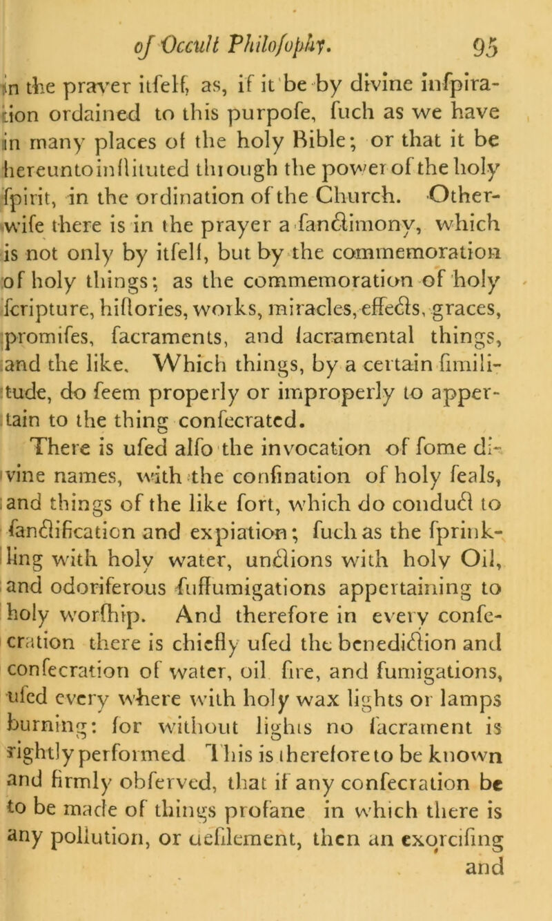 m the praver itfelf, as, if it be by divine infpira- •ion ordained to this purpofe, fuch as we have in many places of the holy Rible; or that it be hereuntoinflituted thiongh the power of the holy fpirit, in the ordination of the Church. Other- wife there is in the prayer a fan&imony, which is not only by itfell, but by the commemoration of holy things*, as the commemoration of holy fcripture, hiflories, works, miracles, effedls, graces, promifes, facraments, and lacramental things, and the like. Which things, by a certain fimili- :tude, do feem properly or improperly to apper- tain to the thinsc confecrated. o There is ufecl alfo the invocation of fome di- vine names, with the confmation of holy feals, and things of the like fort, which do condudl to fandlificaticn and expiation; fuch as the fprink- ling with holy v\7ater, undiions with holy Oil, and odoriferous fuflumigations appertaining to holy worfhip. And therefore in every confe- cration there is chiefly ufed the bcnedidlion and confecration of water, oil fire, and fumigations, uled every where with holy wax lights or lamps burning: for without lights no facrament is rightly performed 1 his is therefore to be known and firmly obferved, that if any confecration be to be made of things profane in which there is any pollution, or defilement, then an exorcifing and