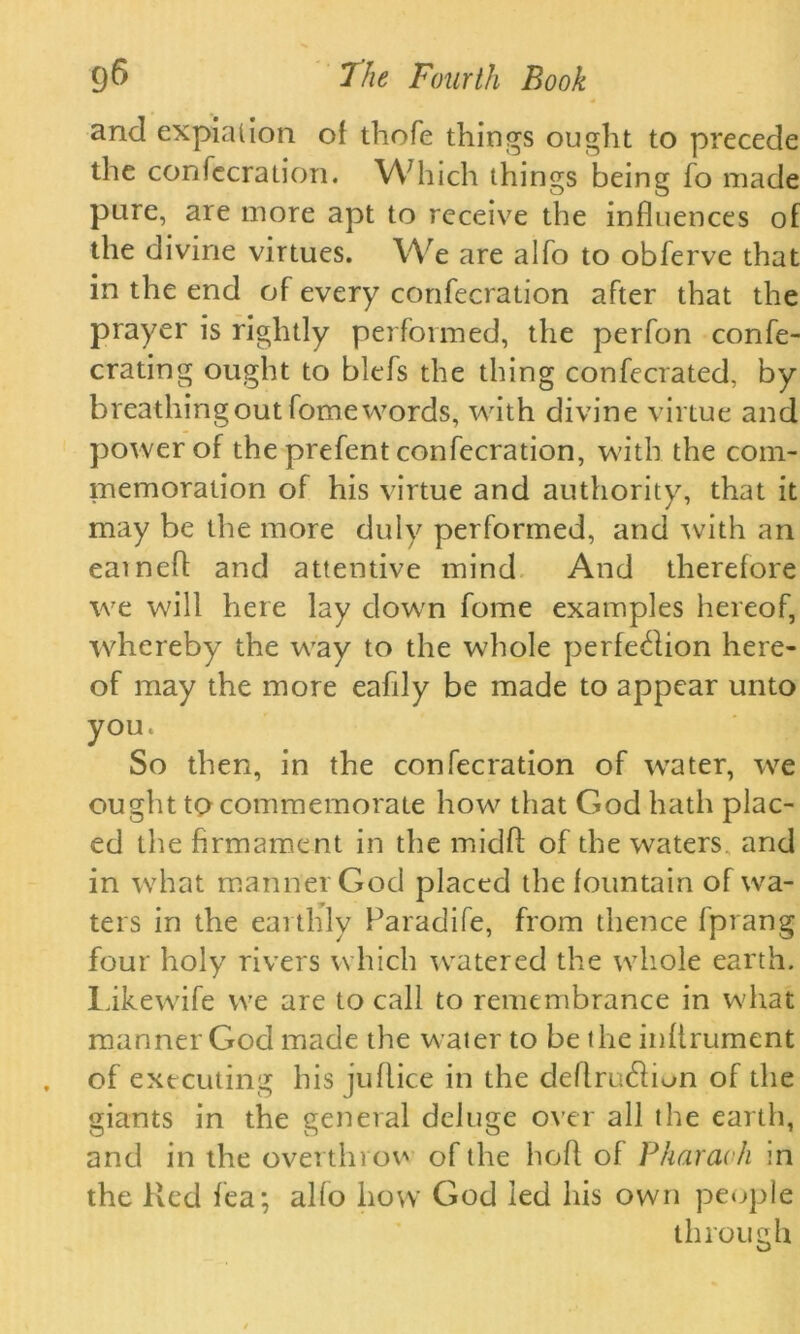 4 and expiation of thofe things ought to precede the confecration. W7hich things being fo made pure, are more apt to receive the influences of the divine virtues. We are alfo to obferve that in the end of every confecration after that the prayer is rightly performed, the perfon confe- crating ought to blefs the thing confecrated, by breathing out fome words, with divine virtue and power of the prefent confecration, with the com- memoration of his virtue and authority, that it may be the more duly performed, and with an eatnefl; and attentive mind And therefore we will here lay clown fome examples hereof, whereby the way to the whole perfection here- of may the more eaflly be made to appear unto you. So then, in the confecration of water, we ought to commemorate how that God hath plac- ed the firmament in the midfl: of the waters, and in what manner God placed the fountain of wa- ters in the earthly Faradife, from thence fprang four holy rivers which watered the whole earth. Likewife we are to call to remembrance in what manner God made the water to be the inflrument of executing his juflice in the deflru&ion of the giants in the general deluge over all the earth, and in the overthrow of the hofl of Pharaoh in the Red fea; alfo how God led his own people through