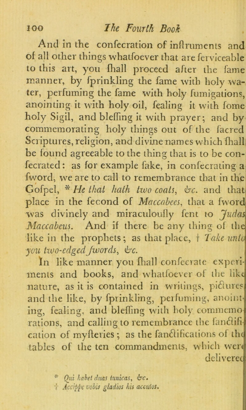 And in the confecration of inflruments and of all other things whatsoever that are Serviceable to this art, you fhall proceed after the fame manner, by fprinkling the fame with holy wa- ter, perfuming the fame with holy fumigations, anointing it with holy oil, Sealing it with fome holy Sigil, and blefFing it with prayer; and by commemorating holy things out of the facred Scriptures, religion, and divine names which fhall be found agreeable to the thing that is to be con- fecrated: as for example fake, in confecrating a fword, we are to call to remembrance that in the Gofpel, * He that hath two coats, <bc. and that place in the Second of Maccabees, that a fword was divinely and miraculoufly fent to Judas Maccabeus. And if there be any thing of the like in the prophets; as that place, t lake unto you two-edged /words, be. In like manner you fhall confecrate experi- ments and books, and whatfoever of the like nature, as it is contained in writings, pi dimes and the like, by fprinkling, perfuming, anoint- ing, Sealing, and bleffing with holy commemo- rations, and calling to remembrance the iandlifi- cation of myfieries ; as the fandlihcations of the tables of the ten commandments, which were deliverec * (hd luibet dans tunicas, be, v Accippc veils gladios his acculos.