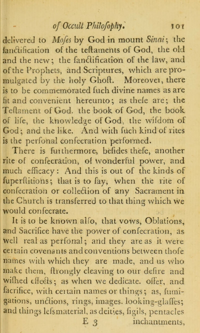 delivered to Mofes by God in mount Sinai; the falsification of the teflaments of God, the old and the new; the fancdification of the law, and of the Prophets, and Scriptures, which are pro- mulgated by the holy Ghoft. Moreovei, there is to be commemorated fuch divine names as are fit and convenient hereunto; as thefe are; the Teflament of God. the book of God, the book of life, the knowledge of God, the wifdom of God; and the like. And with fuch kind of rites is the perfonal confecration performed. There is fuithermore, befides thefe, another rite of confecration, of wonderful power, and much efficacy: And this is out of the kinds of fuperflitions; that is to fay, when the rite of confecration or colledlion of any Sacrament in the Church is transferred to that thing which we would confecrate. It is to be known alfo, that vows, Oblations, and Sacrifice have the power of confecration, as well realas perfonal; and they areas it were ceitain covenants and conventions between thofe names with which they are made, and us who make them, flrongly cleaving to our defire and wifhed tffe&s; as when we dedicate, offer, and facrifice, with certain names or things; as, fumi- gations, un&ions, rings, images. looking-glafTes; and things lefsmaterial, as deities, figils, pentacles E 3 inchan tments,