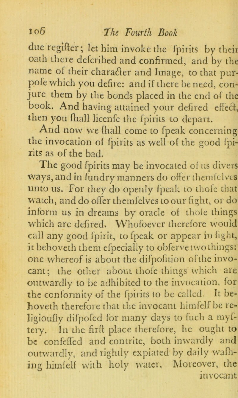 due regifter; let him invoke the fpirits by their oath there deferibed and confirmed, and by the name of their charafter and Image, to that pur- pofe which you defne: and if there be need, con- jure them by the bonds placed in the end of the book. And having attained your defired effefi, then you flrall licenfe the fpirits to depart. And now we fhall come to fpeak concerning the invocation of fpirits as well of the good fpi- rits as of the bad. The good fpirits may be invocated of us divers Ways, and in fundry manners do offer themfelves unto us. For they do openly fpeak to thofe that watch, and do offer themfelves to our fight, or do inform us in dreams by oracle of thofe things which are defired. Whofoever therefore would call any good fpirit, to fpeak or appear in fight, it behoveth them efpecially to obferve two things; one whereof is about the difpofition of the invo- cant; the other about thofe thingsWhich are outwardly to be adhibited to the invocation, for the conformity of the fpirits to be called. It be- hoveth therefore that the invocant himfelf be re- ligioufly difpofed for many days to fuch a myf- tery. In the firfl place therefore, he ought to be confeffed and contrite, both inwardly and outwardly, and rightly expiated by daily waffl- ing himfelf with holy water. Moreover, the invocant