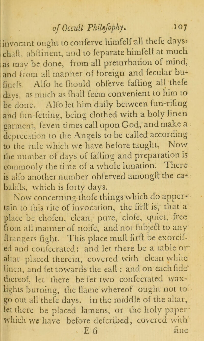 iinvocant ought toconferve himfelf all thefe days’ chad, abhinent, and to feparate himfell at much as may be done, from all preturbation of mind, and from all manner of foreign and fecular bu- finefs Alfo he fhould obferve falling all thefe days, as much as fhall feem convenient to him to be done. Alfo let him daily between fun-riling and fun-fetting, being clothed with a holy linen garment, (even times call upon God, and make a deprecation to the Angels to be called according to the rule which we have before taught, Now the number of days or falling and preparation is commonly the time of a whole lunation. There is alfo another number obferved amongll the ca- balifls, which is forty days. Now concerning thofe things which do apper- tain to this 1 ite of invocation, the full is, that a place be chofen, clean pure, clofe, quiet, free from all manner of noife, and not fubjecl to any ft ran gers ft Ait. This place mull firll be exorcif- ed and conlecrated: and let there be a table or altar placed therein, covered with clean white linen, and fet towards the eall: and on each fide thereof, let there be fet two confecrated wax- lights burning, the flame whereof ought not to go out all thefe days, in the middle of the altar, let there be placed lamens, or the holy paper which we have before delcribed, covered with x E 6 fine