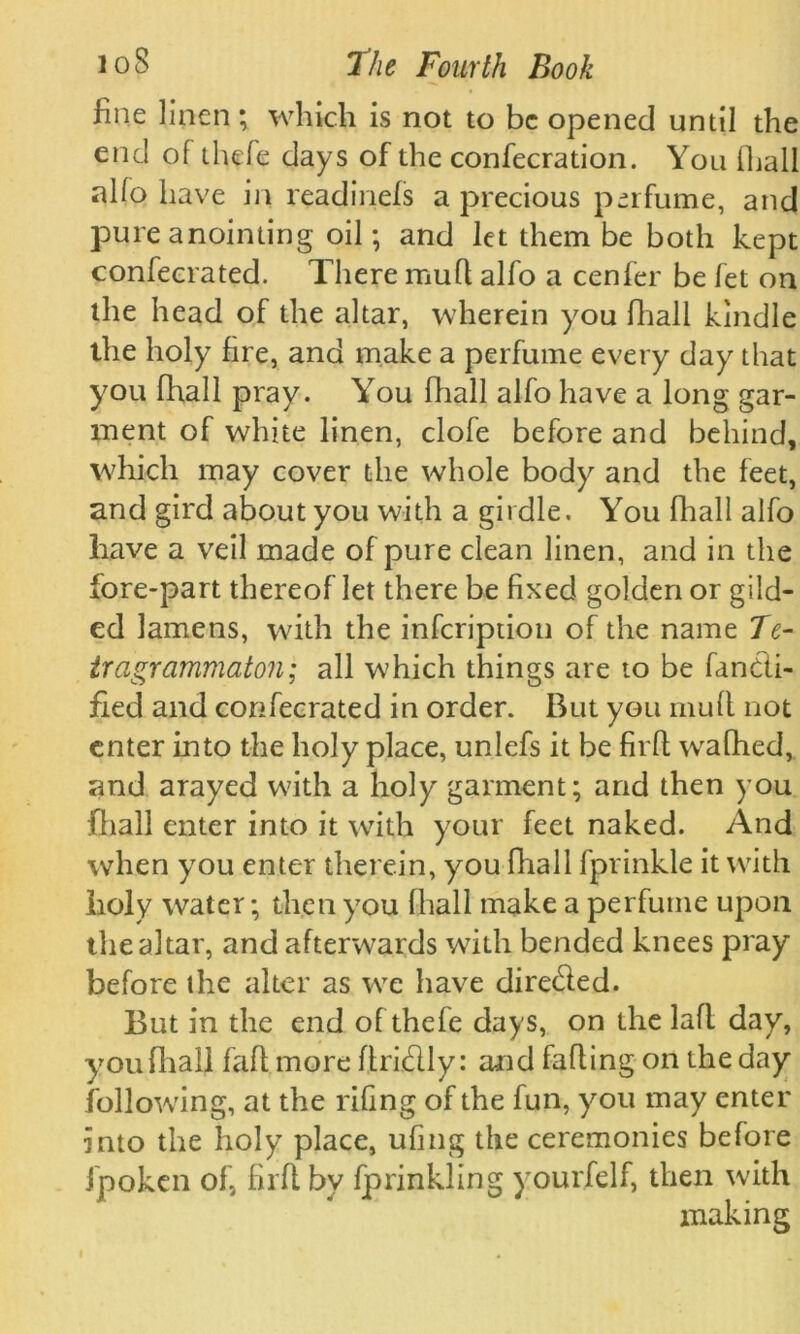 fine linen; which is not to be opened until the end of thefe days of the confecration. You (hall al(o have in read.inefs a precious perfume, and pure anointing oil; and let them be both kept confeerated. There mud alfo a cenfer be let on the head of the altar, wherein you (hall kindle the holy fire, and make a perfume every day that you fhall pray. You fhall alfo have a long gar- ment of white linen, clofe before and behind, which may cover the whole body and the feet, and gird about you with a girdle. You fhall alfo have a veil made of pure clean linen, and in the fore-part thereof let there be fixed golden or gild- ed lamens, with the infeription of the name Te- tragrammaton; all which things are to be fan&i- fied and confeerated in order. But you mud not enter into the holy place, unlefs it be fil'd wafhed, and arayed with a holy garment; and then you fhall enter into it with your feet naked. And when you enter therein, you fhall fprinkle it with holy water; then you (hall make a perfume upon the altar, and afterwards with bended knees pray before the alter as we have dire&ed. But in the end of thefe days, on the lad day, you fhall fad more dridly: and fading on the day following, at the riling of the fun, you may enter into the holy place, ufing the ceremonies before fpoken of, fil'd bv fprinkling yourfelf, then with making