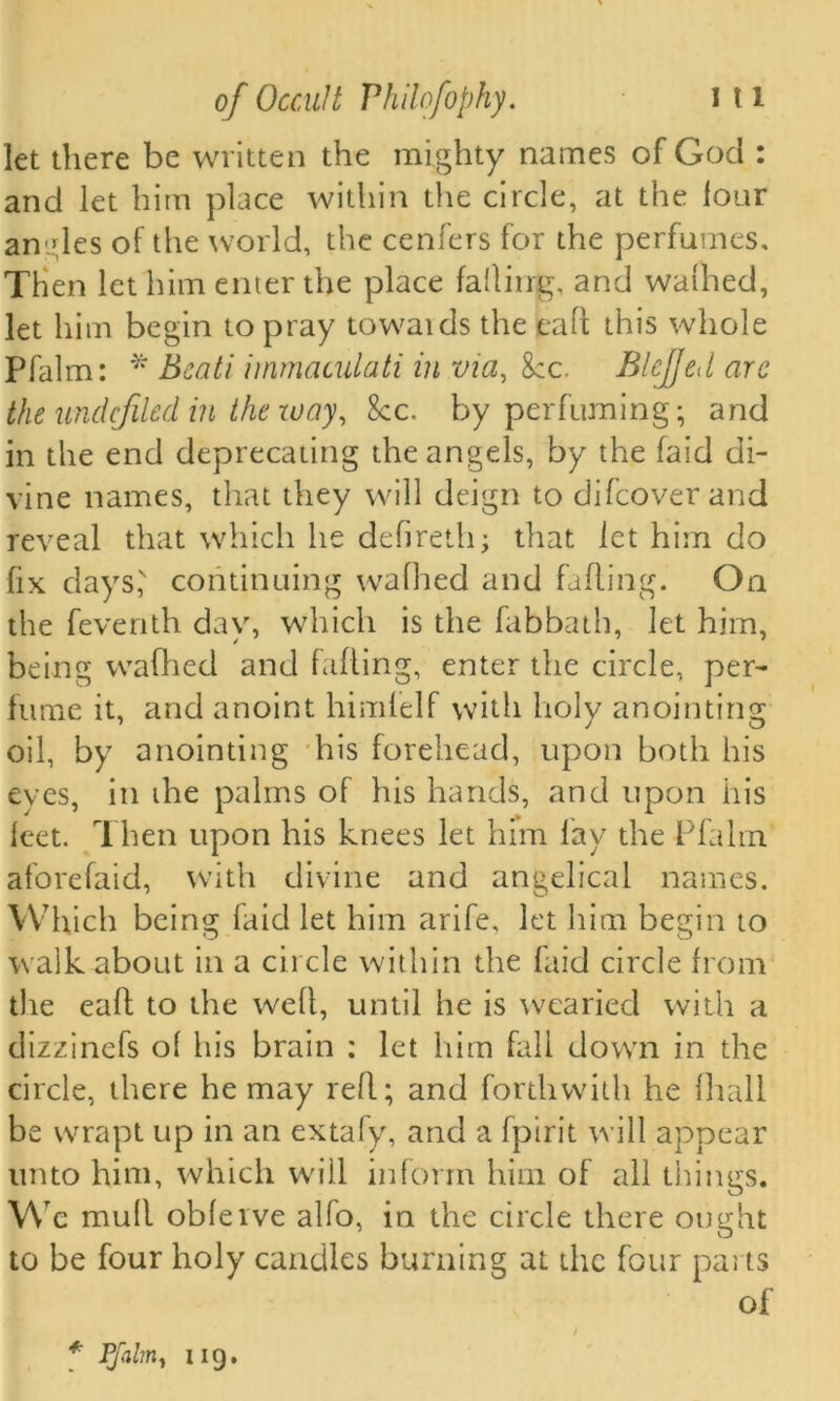 let there be written the mighty names of God : and let him place within the circle, at the lour angles of the world, the cenfers for the perfumes. Then let him enter the place falling, and walhed, let him begin to pray towaids the caff this whole Pfalm: * Beati immaculati in via, 8cc. BleJJed arc the undcjiled in the zvay, See. by perfuming; and in the end deprecating the angels, by the laid di- vine names, that they will deign to difeover and reveal that which he defireth; that let him do fix days,' continuing waffled and falling. On the feventh day, which is the fabbath, let him, being wafhed and falling, enter the circle, per- fume it, and anoint himfelf with holy anointing oil, by anointing his forehead, upon both his eves, in die palms of his hands, and upon his leet. Then upon his knees let him lay the Pfalm aforefaid, with divine and angelical names. Which being laid let him arife, let him begin to walk about in a circle within the faid circle from the eaft to die well, until he is wearied with a dizzinefs ol his brain : let him fall down in the circle, there he may reft.; and forthwith he fliall be wrapt up in an extafy, and a fpirit will appear unto him, which will inform him of all things. W c mull obleive alio, in the circle there ought to be four holy candles burning at the four parts of * Pfalm y 119.