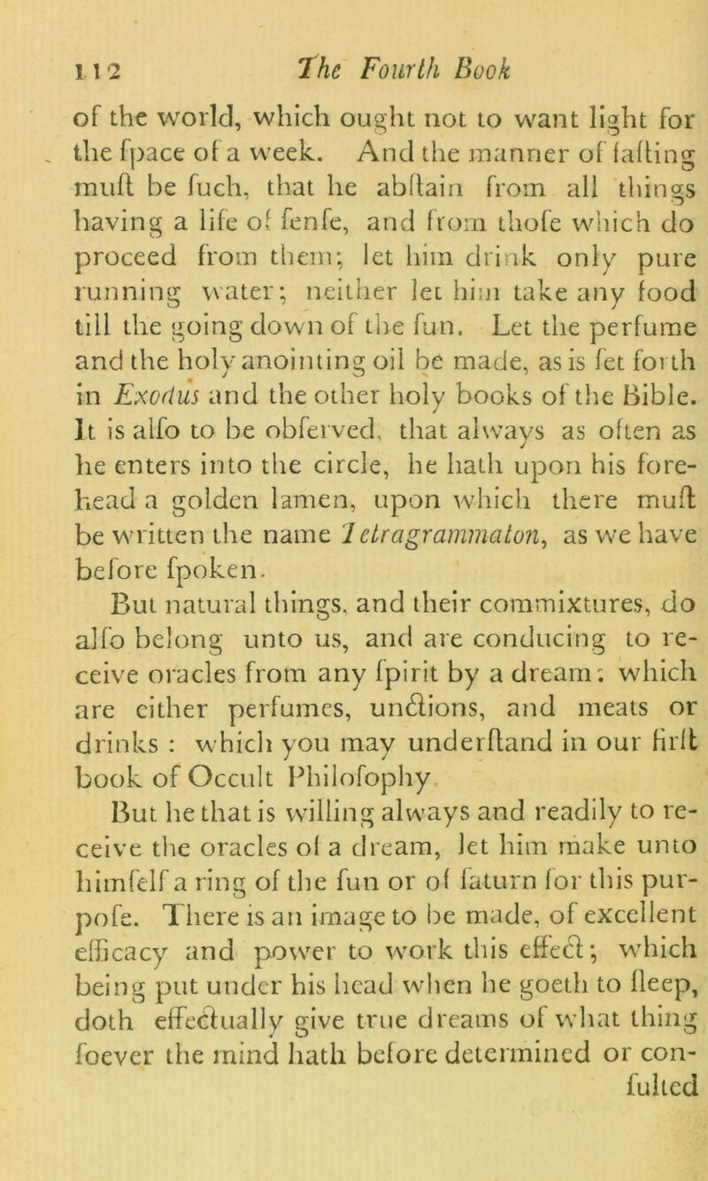 of the world, which ought not to want light for . the fpace of a week. And the manner of falling muff be fuch, that he abftain from all things having a life of fenfe, and from thofe which do proceed from them; let him drink only pure running water; neither let him take any food till the going clown of tire fun. Let the perfume and the holy anointing oil be made, as is let forth in Exodus and the other holy books of the Bible. ]t is alfo to be obferved, that always as often as he enters into the circle, he hath upon his fore- head a golden lamen, upon which there mud; be written the name 1 etragrammaton, as w^e have before fpoken. But natural things, and their commixtures, do alfo belong unto us, and are conducing to re- ceive oracles from any fpirit by a dream; which are cither perfumes, undlions, and meats or drinks : which you may underhand in our firlt book of Occult Philosophy But he that is willing alwmys and readily to re- ceive the oracles of a dream, let him make unto himfelf a ring of the fun or of faturn for this pur- pofe. There is an image to be made, of excellent efficacy and power to work this effect; which being put under his head when he goeth to lleep, doth effectually give true dreams of what thing foever the mind hath before determined or con- fulled