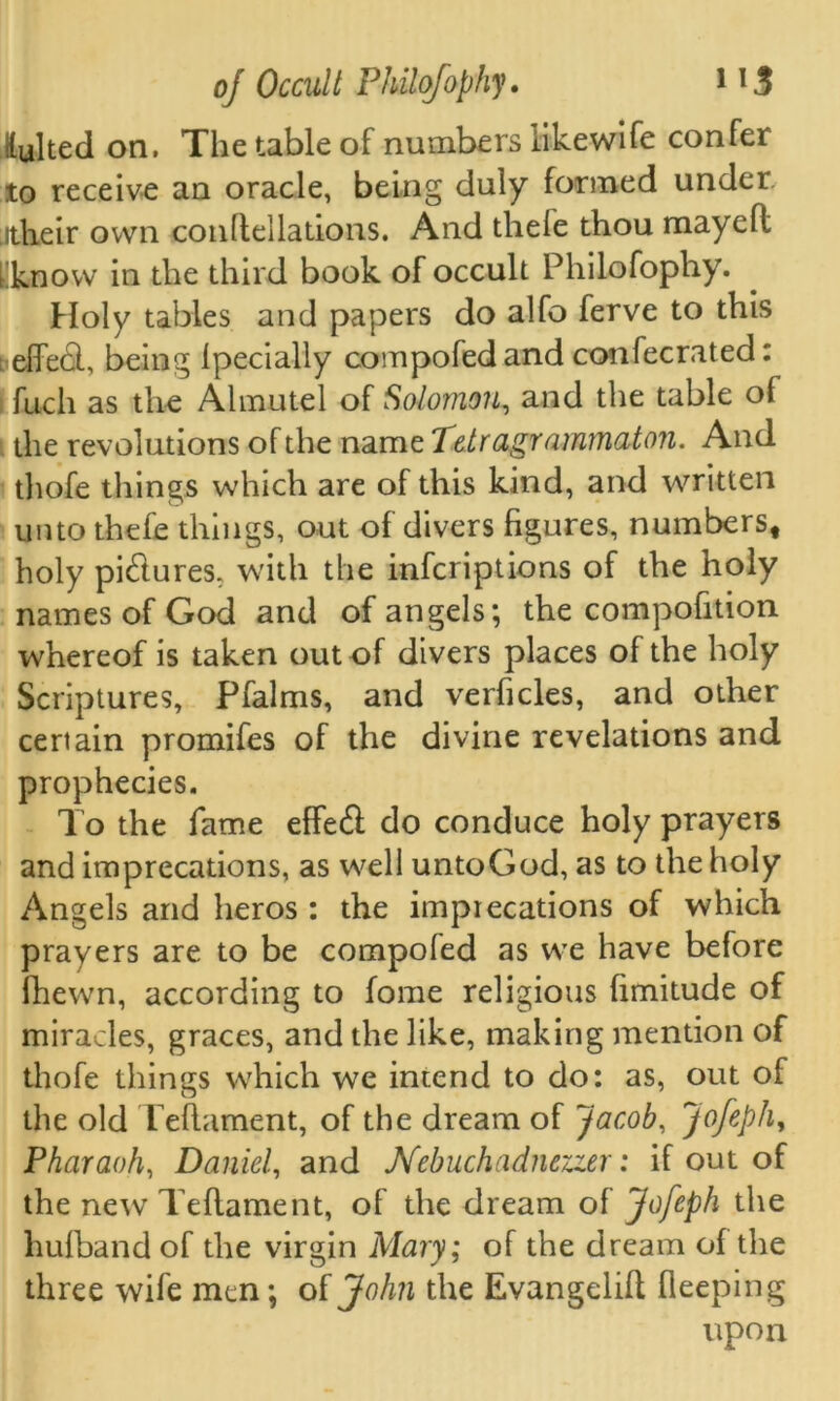 lylted on. The table of numbers like wife confer to receive an oracle, being duly formed under itheir own conflellations. And thefe thou mayefl [know in the third book of occult Philofophy. Holy tables and papers do alfo ferve to this ; effebl, being Ipecially compofedand confecrated: fuch as the Almutel of Solomon, and the table of the revolutions of the name Tetragrammaton. And thofe things which are of this kind, and written unto thefe things, out of divers figures, numbers, holy pictures, with the infcriptions of the holy names of God and of angels; the compofition whereof is taken out of divers places of the holy Scriptures, Pfalms, and verhcles, and other certain promifes of the divine revelations and prophecies. To the fame effed do conduce holy prayers and imprecations, as well untoGod, as to the holy Angels and heros : the imprecations of which prayers are to be compofed as we have before fhewn, according to fome religious hmitude of miracles, graces, and the like, making mention of thofe things which we intend to do: as, out of the old Teftament, of the dream of Jacob, Jofeph, Pharaoh, Daniel, and Nebuchadnerzer: if out of the new Teflament, of the dream of Jofeph the hufband of the virgin Mary; of the dream of the three wife men; of John the Evangelifl fleeping upon