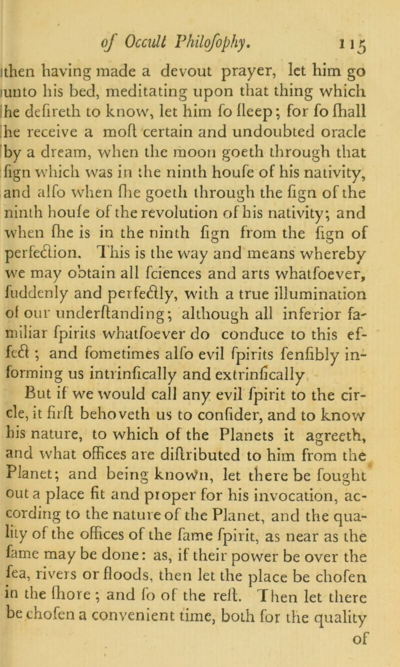 ithen having made a devout prayer, let him go lunto his bed, meditating upon that thing which he defireth to know, let him fo lleep; for fo fhall he receive a moft certain and undoubted oracle by a dream, when the moon goeth through that fign which was in the ninth houfe of his nativity, and alfo when Hie goeth through the fign of the ninth houfe of the revolution of his nativity; and when fhe is in the ninth fign from the fign of perfe&ion. This is the way and means whereby we may obtain all fciences and arts whatfoever, fuddenly and perfe&ly, with a true illumination of our underftanding; although all inferior fa~ miliar fpirits whatfoever do conduce to this ef- fefl ; and fometimes alio evil fpirits fenfibly in- forming us intrinfically and extrinfically But if we would call any evil fpirit to the cir- cle, it firfl behoveth us to confider, and to know his nature, to which of the Planets it agrecth, and what offices are diflributed to him from the Planet; and being knoWn, let there be fought out a place fit and proper for his invocation, ac- cording to the nature of the Planet, and the qua- lity of the offices of the fame fpirit, as near as the fame may be done: as, if their power be over the fea, rivers or floods, then let the place be chofen in the fhore ; and fo of the rell. Then let there be chofen a convenient time, both for the quality of