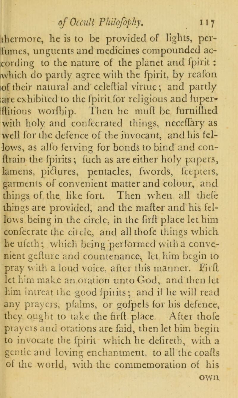 thermore, he is to be provided of lights, per- fumes, unguents and medicines compounded ac- eording to the nature of the planet and fpirit : iwhich do partly agree with the fpirit, by reafon lof their natural and celeflial virtue; and partly ;are exhibited to the fpirit for religious and fuper- flitious worfhip. Then he mull be furnifhed with holy and confecrated things, neceffary as well for the defence of the invocant, and his fel- lows, as alfo ferving for bonds to bind and con- ftrain the fpirits; fuch as are either holy papers, lamens, pidures, pentacles, fwords, feepters, garments of convenient matter and colour, and things of the like fort. Then when all thefe things are provided, and the mafter and his fel- lows being in the circle, in the firfl place let him confecrate the ciicle, and all thofe things which he ufeth; which being performed with a conve- nient geflure and countenance, let him begin to pray with a loud voice, after this manner. Firft let him make an oration unto God, and then let him intreat the good fpiiits; and if he will read any prayers, pfalms, or gofpels for his defence, they ought to take the firft place. After thofe ptayers and orations are faid, then let him begin to invocate the fpirit which he defireth, with a gentle and loving enchantment, to all the coafls of the world, with the commemoration of his own